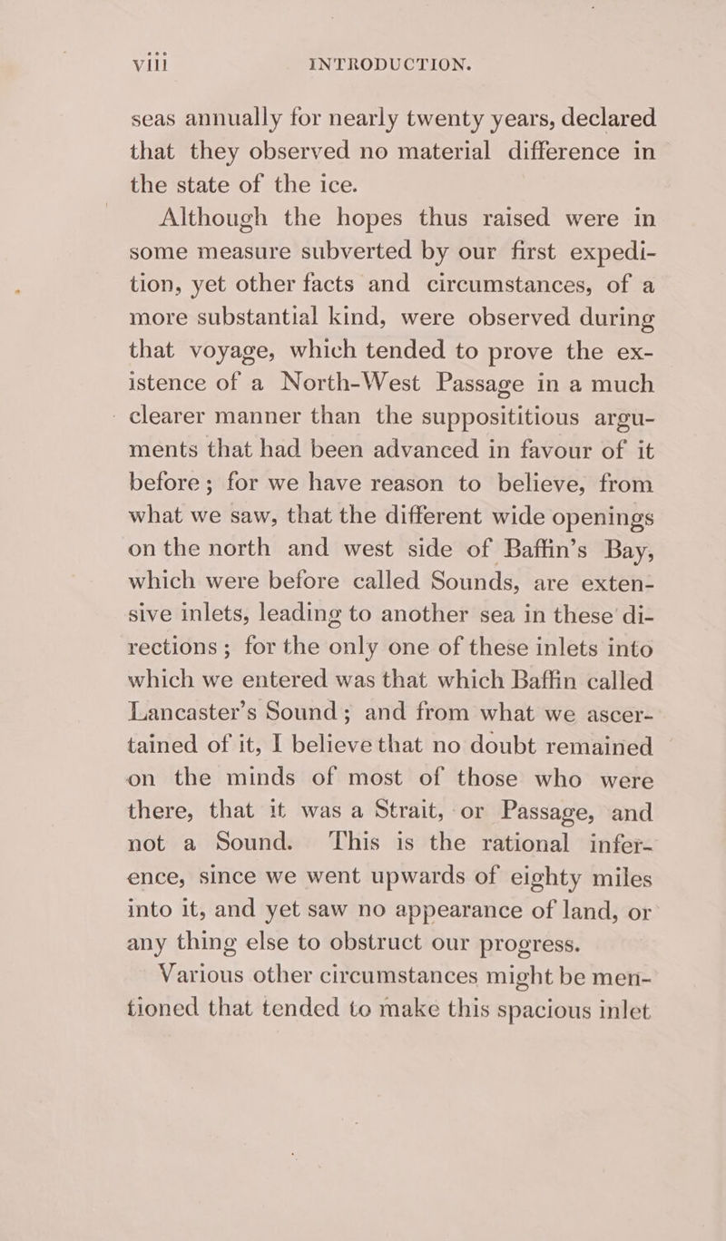 seas annually for nearly twenty years, declared that they observed no material difference in the state of the ice. Although the hopes thus raised were in some measure subverted by our first expedi- tion, yet other facts and circumstances, of a more substantial kind, were observed during that voyage, which tended to prove the ex- istence of a North-West Passage in a much clearer manner than the supposititious argu- ments that had been advanced in favour of it before ; for we have reason to believe, from what we saw, that the different wide openings on the north and west side of Baffin’s Bay, which were before called Sounds, are exten- sive inlets, leading to another sea in these’ di- rections ; for the only one of these inlets into which we entered was that which Baffin called Lancaster’s Sound; and from what we ascer- tained of it, I believe that no doubt remained on the minds of most of those who were there, that it was a Strait, or Passage, and not a Sound. ‘This is the rational infer- ence, since we went upwards of eighty miles into it, and yet saw no appearance of land, or any thing else to obstruct our progress. Various other circumstances might be men- tioned that tended to make this spacious inlet