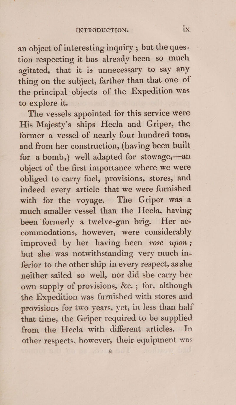 an object of interesting inquiry ; but the ques- tion respecting it has already been so much agitated, that it is unnecessary to say any thing on the subject, farther than that one of the principal objects of the Expedition was to explore it. — The vessels appointed for this service were His Majesty’s ships Hecla and Griper, the former a vessel of nearly four hundred tons, and from her construction, (having been built for a bomb,) well adapted for stowage,—an object of the first importance where we were obliged to carry fuel, provisions, stores, and indeed every article that we were furnished with for the voyage. The Griper was a much smaller vessel than the Hecla, having been formerly a twelve-gun brig. Her ac- commodations, however, were considerably improved by her having been rose upon ; but she was notwithstanding very much in- ferior to the other ship in every respect, as she neither sailed so well, nor did she carry her own supply of provisions, &amp;c. ; for, although the Expedition was furnished with stores and provisions for two years, yet, in less than halt that time, the Griper required to be supplied from the Hecla with different articles. In other respects, however, their equipment was ie