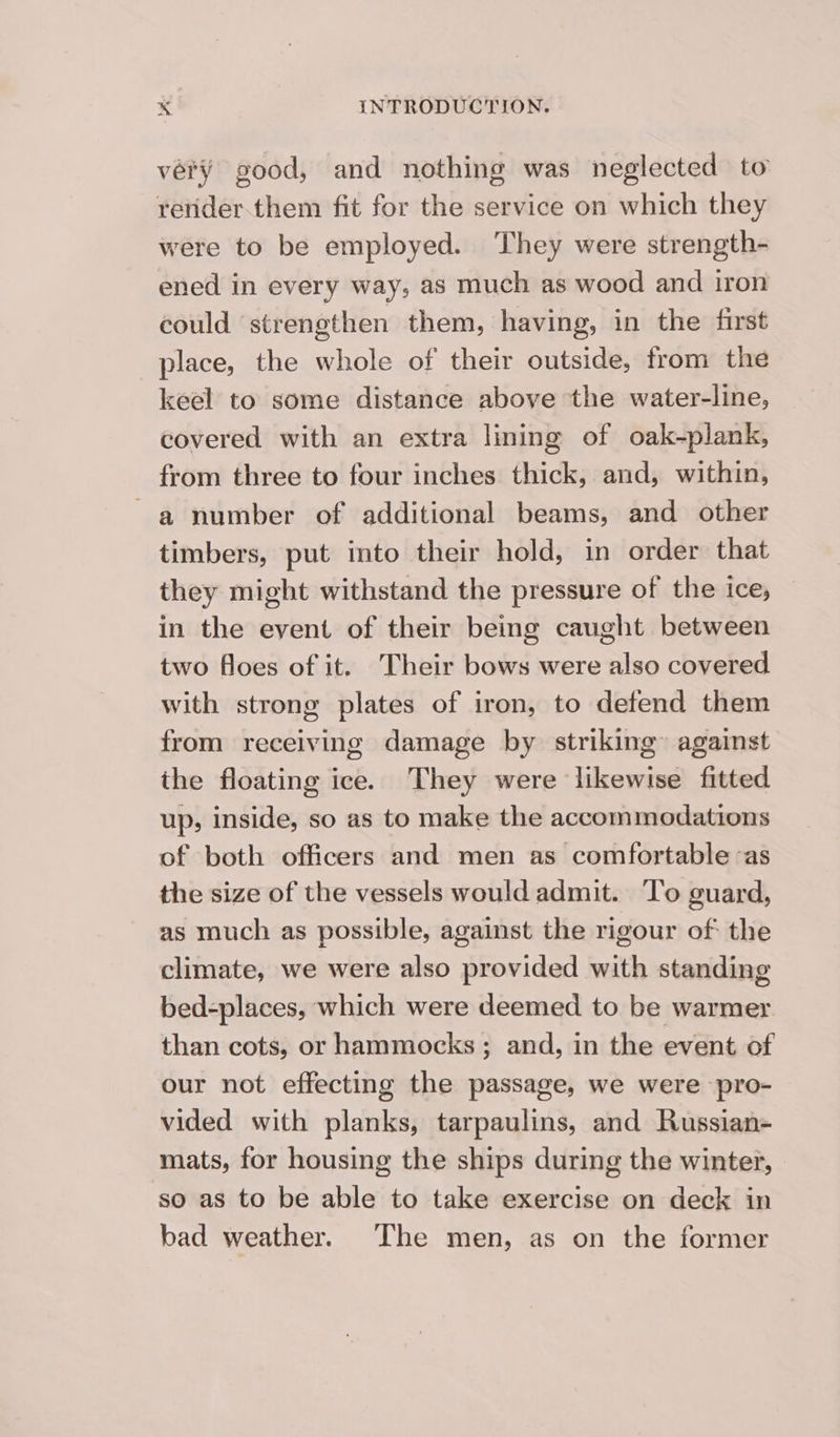 very good, and nothing was neglected to render.them fit for the service on which they were to be employed. They were strength- ened in every way, as much as wood and iron could strengthen them, having, in the first place, the whole of their outside, from the keel to some distance above the water-line, covered with an extra lining of oak-plank, from three to four inches thick, and, within, a number of additional beams, and other timbers, put into their hold, in order that they might withstand the pressure of the ice, in the event of their being caught between two floes of it. Their bows were also covered with strong plates of iron, to defend them from receiving damage by striking against the floating ice. They were likewise fitted up, inside, so as to make the accommodations of both officers and men as comfortable as the size of the vessels would admit. ‘To guard, as much as possible, against the rigour of: the climate, we were also provided with standing bed-places, which were deemed to be warmer than cots, or hammocks; and, in the event of our not effecting the passage, we were pro- vided with planks, tarpaulins, and Russian- mats, for housing the ships during the winter, so as to be able to take exercise on deck in bad weather. The men, as on the former