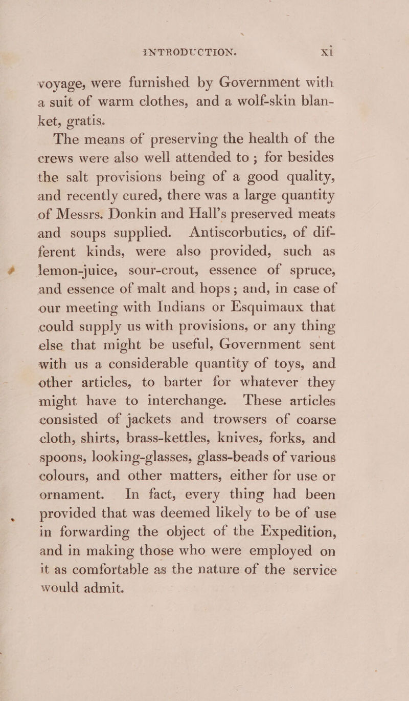 voyage, were furnished by Government with a suit of warm clothes, and a wolf-skin blan- ket, gratis. The means of preserving the health of the crews were also well attended to; for besides the salt provisions being of a good quality, and recently cured, there was a large quantity of Messrs. Donkin and Hall’s preserved meats and soups supplied. Antiscorbutics, of dif- ferent kinds, were also provided, such as lJemon-juice, sour-crout, essence of spruce, and essence of malt and hops; and, in case of our meeting with Indians or Esquimaux that could ae us with provisions, or any thing else that might be useful, Government sent with us a considerable quantity of toys, and other articles, to barter for whatever they might have to interchange. These articles consisted of jackets and trowsers of coarse cloth, shirts, brass-kettles, knives, forks, and _ spoons, looking-glasses, glass-beads of various colours, and other matters, either for use or ornament. In fact, every thing had been provided that was deemed likely to be of use in forwarding the object of the Expedition, and in making those who were employed on it as comfortable as the nature of the service would admit.