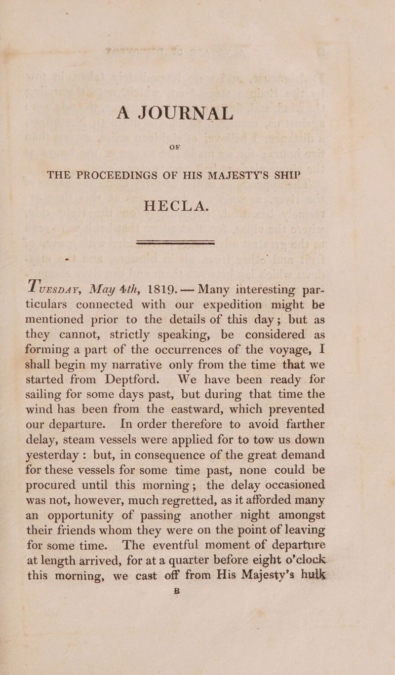 A JOURNAL OF THE PROCEEDINGS OF HIS MAJESTY’S SHIP HECLA. T; uEsSDAY, May 4th, 1819.— Many interesting par- ticulars connected with our expedition might be mentioned prior to the details of this day; but as they cannot, strictly speaking, be considered as forming a part of the occurrences of the voyage, I shall begin my narrative only from the time that we started from Deptford. We have been ready for sailing for some days past, but during that time the wind has been from the eastward, which prevented our departure. In order therefore to avoid farther delay, steam vessels were applied for to tow us down yesterday : but, in consequence of the great demand for these vessels for some time past, none could be procured until this morning; the delay occasioned was not, however, much regretted, as it afforded many an opportunity of passing another night amongst their friends whom they were on the point of leaving for some time. The eventful moment of departure at length arrived, for at a quarter before eight o’clock this morning, we cast off from His Majesty’s hulk