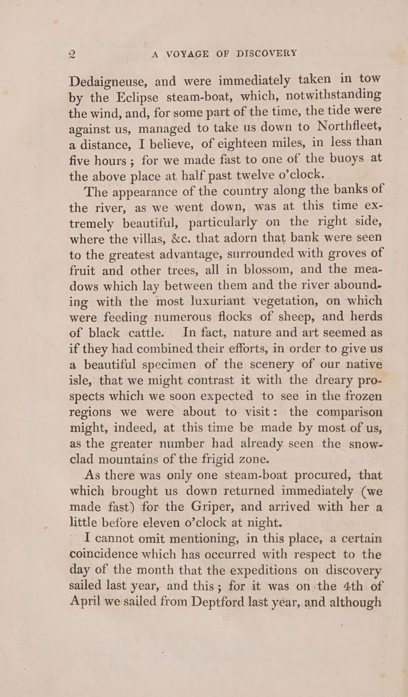 Dedaigneuse, and were immediately taken in tow by the Eclipse steam-boat, which, notwithstanding the wind, and, for some part of the time, the tide were against us, managed to take us down to Northfleet, a distance, I believe, of eighteen miles, in less than five hours ; for we made fast to one of the buoys at the above place at half past twelve o’clock. The appearance of the country along the banks of the river, as we went down, was at this time ex- tremely beautiful, particularly on the right side, where the villas, &amp;c. that adorn that bank were seen to the greatest advantage, surrounded with groves of fruit and other trees, all in blossom, and the mea- dows which lay between them and the river abound- ing with the most luxuriant vegetation, on which were feeding numerous flocks of sheep, and herds of black cattle. In fact, nature and art seemed as if they had combined their efforts, in order to give us a beautiful specimen of the scenery of our native isle, that we might contrast it with the dreary pro- spects which we soon expected to see in the frozen regions we were about to visit: the comparison might, indeed, at this time be made by most of us, as the greater number had already seen the snow- clad mountains of the frigid zone. As there was only one steam-boat procured, that which brought us down returned immediately (we made fast) for the Griper, and arrived with her a little before eleven o’clock at night. | ~ I cannot omit mentioning, in this place, a certain coincidence which has occurred with respect to the day of the month that the expeditions on discovery sailed last year, and this; for it was on:the 4th of April we sailed from Deptford last year, and although