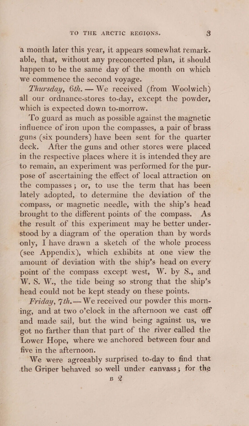 a month later this year, it appears somewhat remark- able, that, without any preconcerted plan, it should happen to be the same day of the month on which we commence the second voyage. Thursday, 6th. — We received (from Woolwich) all our ordnance-stores to-day, except the powder, which is expected down to-morrow. | To guard as much as possible against the magnetic influence of iron upon the compasses, a pair of brass guns (six pounders) have been sent for the quarter deck. After the guns and other stores were placed in the respective places where it is intended they are to remain, an experiment was performed for the pur- pose of ascertaining the effect of local attraction on the compasses ; or, to use the term that has been lately adopted,- to determine the deviation of the compass, or magnetic needle, with the ship’s head brought to the different points of the compass. As the result of this experiment may he better under- stood by a diagram of the operation than by words only, I have drawn a sketch of the whole process (see Appendix), which exhibits at one view the amount of deviation with the ship’s head on every point of the compass except west, W. by 5., and W.S. W., the tide being so strong that the ship’s head could not be kept steady on these points. Friday, 7th. — We received our powder this morn- ing, and at two o’clock in the afternoon we cast off and made sail, but the wind being against us, we got no farther than that part of the river called the Lower Hope, where we anchored between four and five in the afternoon. - We were agreeably surprised to-day to find that the Griper behaved so well under canvass; for the Bg