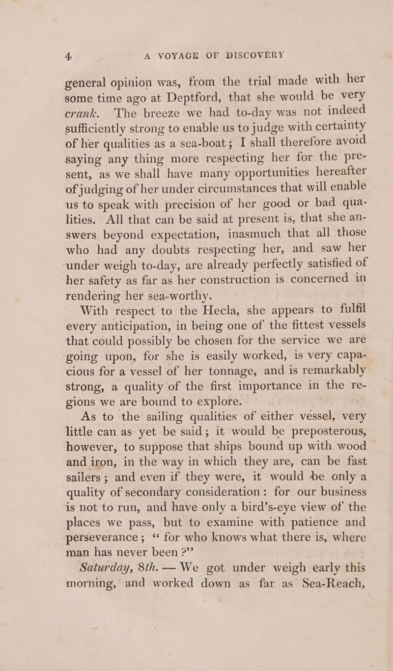 general opinion was, from the trial made with her some time ago at Deptford, that she would be very crank. The breeze we had to-day was not indeed sufficiently strong to enable us to judge with certainty of her qualities as a sea-boat; I shall therefore avoid saying any thing more respecting her for the pre- sent, as we shall have many opportunities hereafter of judging of her under circumstances that will enable us to speak with precision of her good or bad qua- lities. All that can be said at present is, that she an- swers beyond expectation, inasmuch that all those who had any doubts respecting her, and saw her under weigh to-day, are already perfectly satisfied of her safety as far as her construction is concerned in rendering her sea-worthy. With respect to the Hecla, she appears to fulfil every anticipation, in being one of the fittest vessels that could possibly be chosen for the service we are going upon, for she is easily worked, is very capa- cious for a vessel of her tonnage, and is remarkably strong, a quality of the first importance in the re- gions we are bound to explore. As to the sailing qualities of either vessel, very little can as: yet be said; it would be preposterous, however, to suppose that ships bound up with wood — and iron, in the way in which they are, can be fast sailers ; and even if they were, it would be only a quality of secondary consideration: for our business is not to run, and have only a bird’s-eye view of the places we pass, but .to examine with patience and perseverance; ‘ for who knows what there is, where man has never been ?”’ Saturday, 8th. — We got under weigh early this morning, and worked down as far as Sea-Reach,