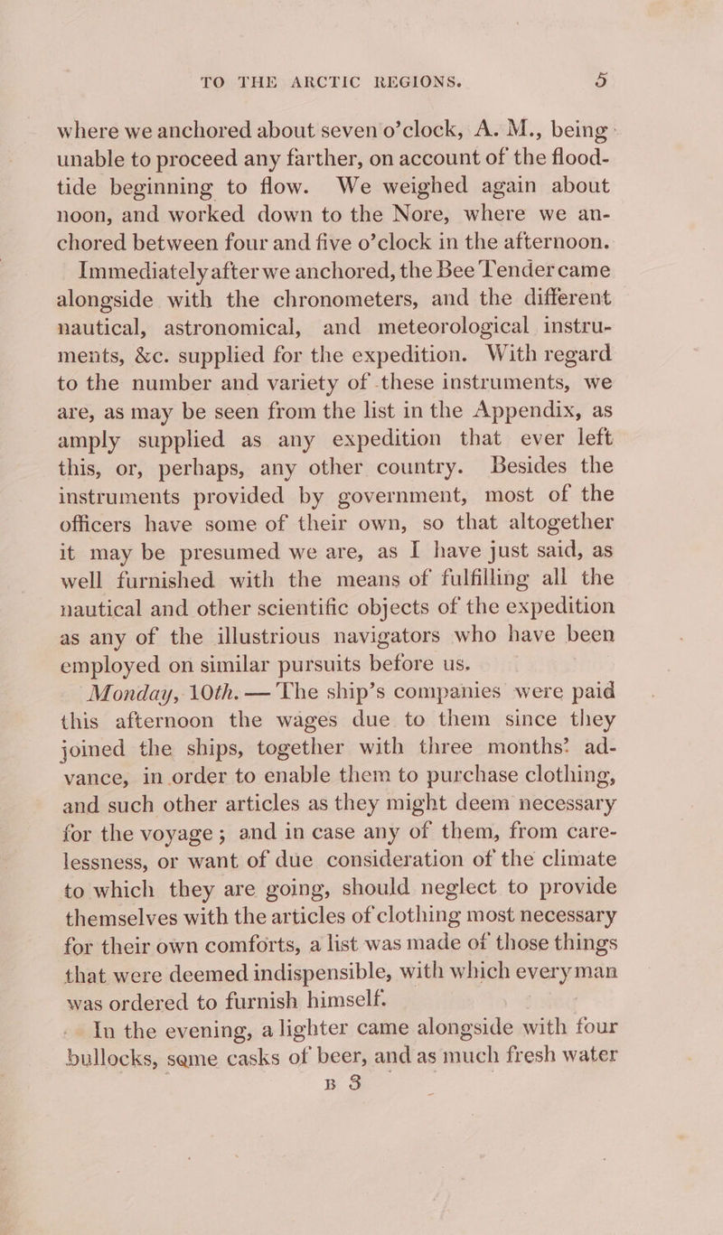 where we anchored about seven o’clock, A. M., being - unable to proceed any farther, on account of the flood- tide beginning to flow. We weighed again about noon, and worked down to the Nore, where we an- chored between four and five o’clock in the afternoon. Immediately after we anchored, the Bee Tender came alongside with the chronometers, and the different nautical, astronomical, and meteorological. instru- ments, &amp;c. supplied for the expedition. With regard to the number and variety of these instruments, we are, as may be seen from the list in the Appendix, as amply supplied as any expedition that ever left this, or, perhaps, any other country. Besides the instruments provided by government, most of the officers have some of their own, so that altogether it may be presumed we are, as I have just said, as well furnished with the means of fulfilling all the nautical and other scientific objects of the expedition as any of the illustrious navigators who have been employed on similar pursuits before us. Monday, 10th. — The ship’s companies were paid this afternoon the wages due to them since they joined the ships, together with three months’ ad- vance, in order to enable them to purchase clothing, and such other articles as they might deem necessary for the voyage ; and in case any of them, from care- lessness, or want of due consideration of the climate to which they are going, should neglect to provide themselves with the articles of clothing most necessary for their own comforts, a list was made of those things that were deemed indispensible, with which oe eee was ordered to furnish himself. In the evening, a lighter came alongside with four bullocks, seme casks of beer, and as much fresh water BS