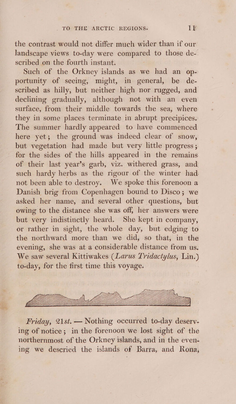 the contrast would not differ much wider than if our landscape views to-day were compared to those de- scribed on the fourth instant. | Such of the Orkney islands as we had an op- portunity of seeing, might, in general, be de- scribed as hilly, but neither high nor rugged, and declining gradually, although not with an even surface, from their middle towards the sea, where they in some places terminate in abrupt precipices. The summer hardly appeared to have. commenced here yet; the ground was indeed clear of snow, but vegetation had made but very little progress ; for the sides of the hills appeared in the remains of their last year’s garb, viz. withered grass, and such hardy herbs as the rigour of the winter had not been able to destroy. We spoke this forenoon a Danish brig from Copenhagen bound to Disco; we asked her name, and several other questions, but owing to the distance she was off, her answers were but very indistinctly heard. She kept in company, or rather in sight, the whole day, but edging to the northward more than we did, so that, in the evening, she was at a considerable distance from us. We saw several Kittiwakes (Larus Tridactylus, Lin.) to-day, for the first time this voyage. | Friday, 21st. — Nothing occurred to-day deserv- ing of notice; in the forenoon we lost sight of the northernmost of the Orkney islands, and in the even- ing we descried the islands of Barra, and Rona,