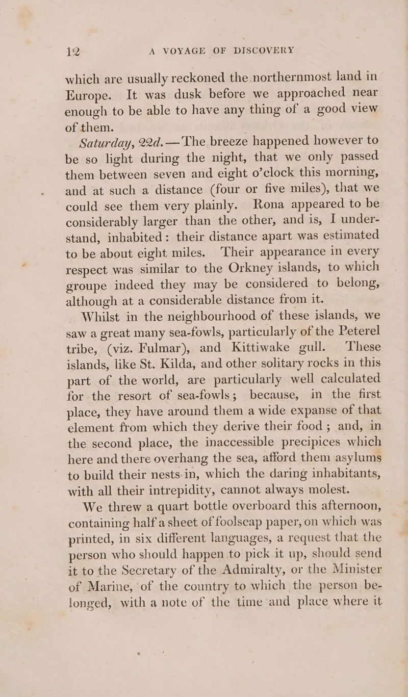 which are usually reckoned the northernmost land in Europe. It was dusk before we approached near enough to be able to have any thing of a good view of them. | Saturday, 22d.— The breeze happened however to be so light during the night, that we only passed them between seven and eight o’clock this morning, and at such a distance (four or five miles), that we could see them very plainly. Rona appeared to be considerably larger than the other, and is, I under- stand, inhabited: their distance apart was estimated to be about eight miles. Their appearance in every respect was similar to the Orkney islands, to which groupe indeed they may be considered to belong, although at a considerable distance from it. Whilst in the neighbourhood of these islands, we saw a great many sea-fowls, particularly of the Peterel tribe, (viz. Fulmar), and Kittiwake gull. ‘These islands, like St. Kilda, and other solitary rocks in this part of the world, are particularly well calculated for the resort of sea-fowls; because, in the first place, they have around them a wide expanse of that element from which they derive their food ; and, in the second place, the inaccessible precipices which here and there overhang the sea, afford them asylums to build their nests-in, which the daring inhabitants, with all their intrepidity, cannot always molest. We threw a quart bottle overboard this afternoon, containing half a sheet of foolseap paper, on which was printed, in six different languages, a request that the person who should happen to pick it up, should send it to the Secretary of the Admiralty, or the Minister of Marine, ‘of the country to which the person be- longed, with a note of the time and place where it