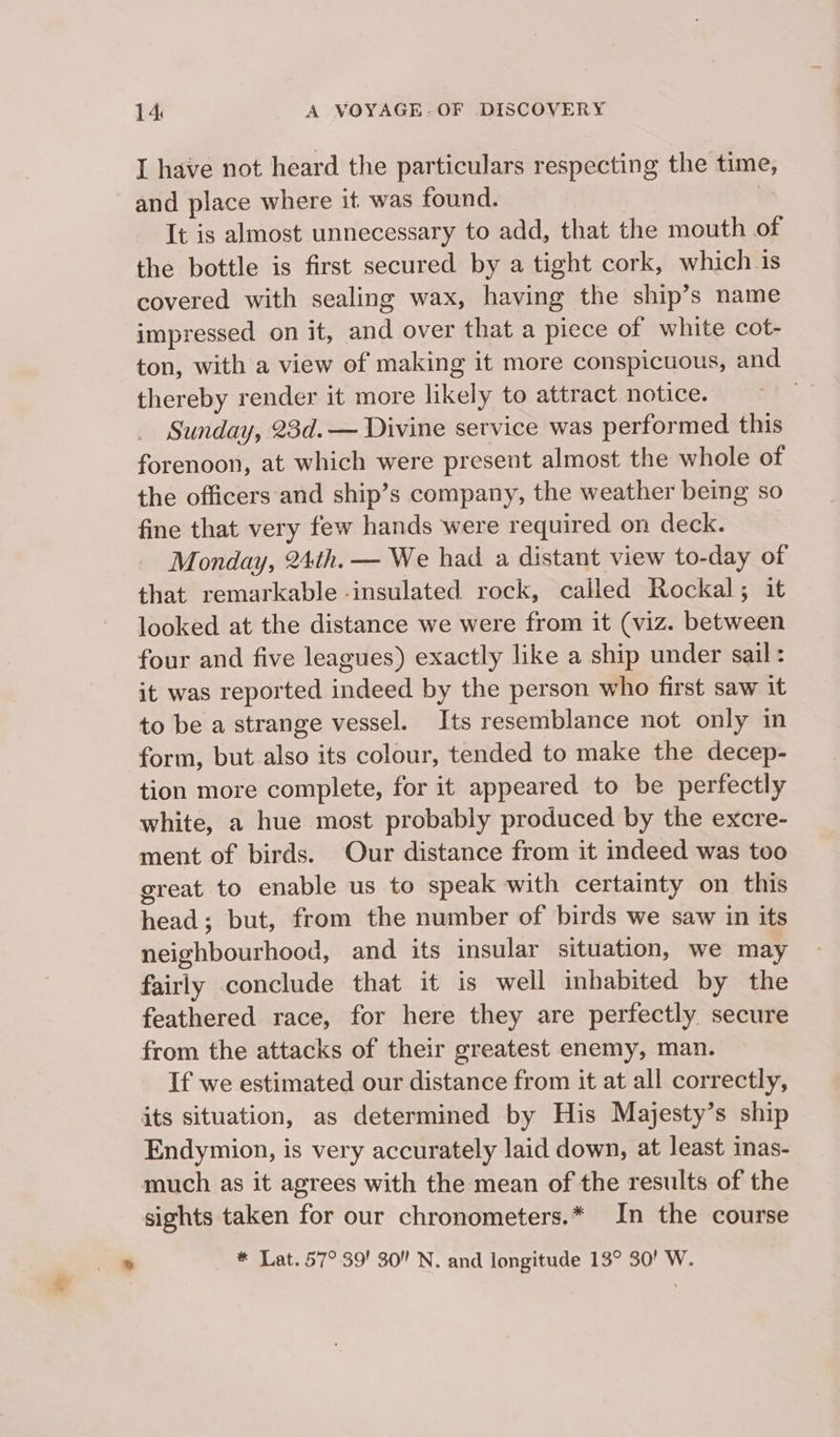 I have not heard the particulars respecting the time, and place where it was found. | It is almost unnecessary to add, that the mouth of the bottle is first secured by a tight cork, which is covered with sealing wax, having the ship’s name impressed on it, and over that a piece of white cot- ton, with a view of making it more conspicuous, and thereby render it more likely to attract notice. . Sunday, 23d.— Divine service was performed this forenoon, at which were present almost the whole of the officers and ship’s company, the weather being so fine that very few hands were required on deck. Monday, 24th. — We had a distant view to-day of that remarkable -insulated rock, called Rockal; it looked at the distance we were from it (viz. between four and five leagues) exactly like a ship under sail: it was reported indeed by the person who first saw it to be a strange vessel. Its resemblance not only in form, but also its colour, tended to make the decep- tion more complete, for it appeared to be perfectly white, a hue most probably produced by the excre- ment of birds. Our distance from it indeed was too great to enable us to speak with certainty on this head; but, from the number of birds we saw in its neighbourhood, and its insular situation, we may fairly conclude that it is well inhabited by the feathered race, for here they are perfectly secure from the attacks of their greatest enemy, man. If we estimated our distance from it at all correctly, its situation, as determined by His Majesty’s ship Endymion, is very accurately laid down, at least inas- much as it agrees with the mean of the results of the sights taken for our chronometers.* In the course * Lat. 57° 39! 30” N. and longitude 13° 30! W.