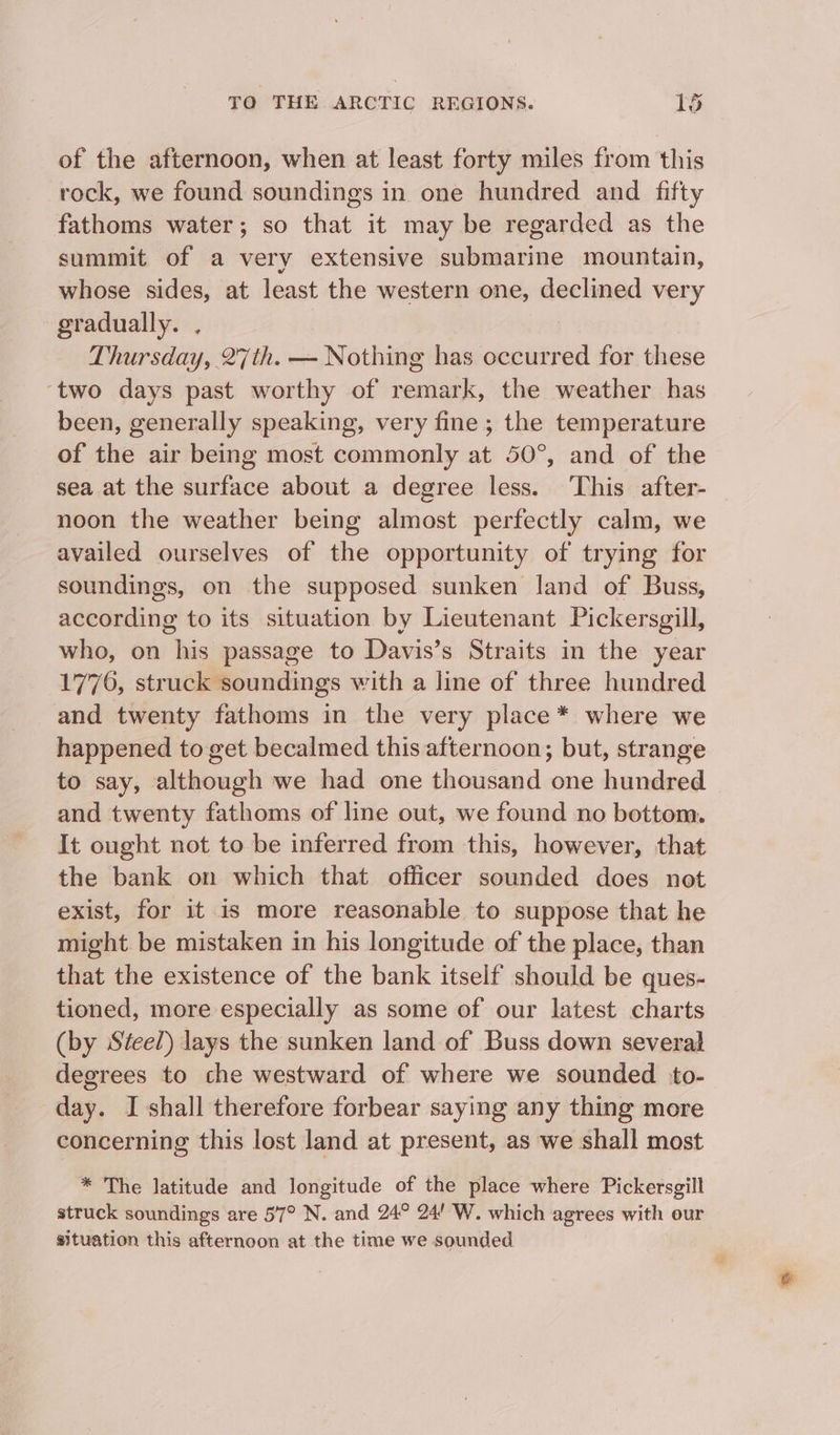 of the afternoon, when at least forty miles from this rock, we found soundings in one hundred and fifty fathoms water; so that it may be regarded as the summit of a very extensive submarine mountain, whose sides, at least the western one, declined very gradually. , Thursday, 27th. — Nothing has occurred for these ‘two days past worthy of remark, the weather has been, generally speaking, very fine ; the temperature of the air being most commonly at 50°, and of the sea at the surface about a degree less. ‘This after- noon the weather being almost perfectly calm, we availed ourselves of the opportunity of trying for soundings, on the supposed sunken land of Buss, according to its situation by Lieutenant Pickersgill, who, on his passage to Davis’s Straits in the year 1776, struck soundings with a line of three hundred and twenty fathoms in the very place * where we happened to get becalmed this afternoon; but, strange to say, although we had one thousand one hundred and twenty fathoms of line out, we found no bottom. It ought not to be inferred from this, however, that the bank on which that officer sounded does not exist, for it 1s more reasonable to suppose that he might be mistaken in his longitude of the place, than that the existence of the bank itself should be ques- tioned, more especially as some of our latest charts (by Steel) lays the sunken land of Buss down several degrees to che westward of where we sounded to- day. I shall therefore forbear saying any thing more concerning this lost land at present, as we shall most * The latitude and longitude of the place where Pickersgill struck soundings are 57° N. and 24° 24! W. which agrees with our situation this afternoon at the time we sounded