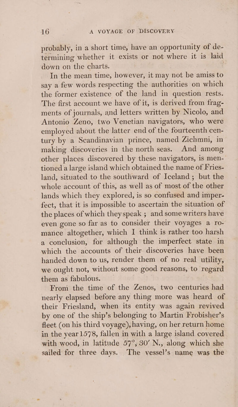 probably, in a short time, have an opportunity of de- termining whether it exists or not where it is laid down on “the charts. In the mean time, however, it may not be amiss to say a few words respecting the authorities on which the former existence of the land in question rests. The first account we have of it, is derived from frag- ments of journals, and letters written by Nicolo, and Antonio Zeno, two Venetian navigators, who were employed about the latter end of the fourteenth cen- tury by a Scandinavian prince, named Zichmni, in making discoveries in the north seas. And among other places discovered by these navigators, is men-| tioned a large island which obtained the name of Fries- land, situated to the southward of Iceland; but the whole account of this, as well as of most of the other lands which they explored, is so confused and imper- fect, that it is impossible to ascertain the situation of the places of which theyspeak ; and some writers have even gone so far as to consider their voyages a ro- mance altogether, which I think is rather too harsh a conclusion, for although the imperfect state in which the accounts of their discoveries have been handed down to us, render them of no real utility, we ought not, without some good reasons, to regard them as fabulous. From the time of the Zenos, two centuries had nearly elapsed before any thing more was heard of their Friesland, when its entity was again revived by one of the ship’s belonging to Martin Frobisher’s fleet (on his third voyage), having, on her return home in the year 1578, fallen in with a large island covered with wood, in latitude 57°, 30’ N., along which she sailed for three days. The vessel’s name was the