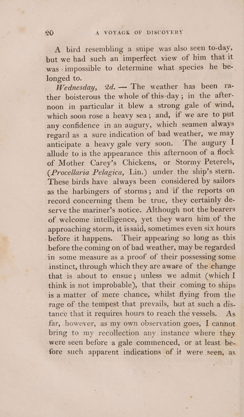 A bird resembling a snipe was also seen to-day, but we had such an imperfect view of him that it was -impossible to determine what species he be-. longed to. Wednesday, 2d. — The weather has been ra- ther boisterous the whole of this-day; in the after- noon in particular it blew a strong gale of wind, which soon rose a heavy sea; and, if we are to put any confidence in an augury, which seamen always regard as a sure indication of bad weather, we may anticipate a heavy gale very soon. The augury I allude to is the appearance this afternoon of a flock of Mother Carey’s Chickens, or Stormy Peterels, (Procellaria Pelagica, Lin.) under the ship’s stern. These birds have always been considered by sailors as the harbingers of storms; and if the reports on record concerning them be true, they certainly de- serve the mariner’s notice. Although not the bearers of welcome intelligence, yet they warn him of the _approaching storm, it issaid, sometimes even six hours -before it happens. ‘Their appearing so long as this before the coming on of bad weather, may be regarded im some measure as a proof of their possessing some instinct, through which they are aware of the change that is about to ensue; unless we admit (which I think is not improbable), that their coming to ships is a matter of mere chance, whilst flying from the rage of the tempest that prevails, but at such a dis- tance that it requires hours to reach the vessels. As far, however, as my own observation goes, I cannot bring to my recollection any instance where they were seen before a gale commenced, or at least be- fore such. apparent indications of it were seen, as