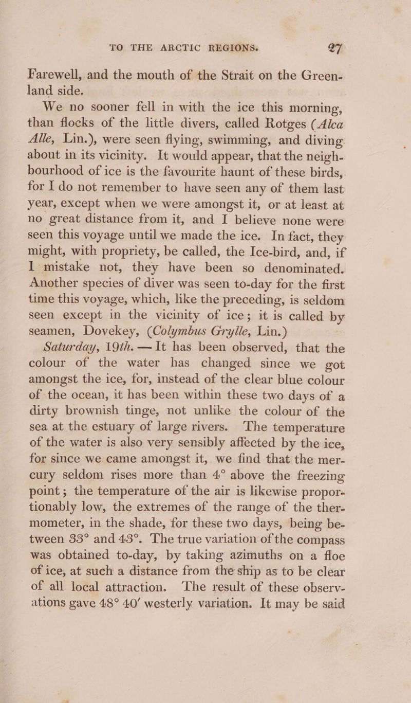 Farewell, and the mouth of the Strait on the Green- land side. We no sooner fell in with the ice this morning, than flocks of the little divers, called Rotges (Alca Alle, Lin.), were seen flying, swimming, and diving about in its vicinity. It would appear, that the neigh- bourhood of ice is the favourite haunt of these birds, for I do not remember to have seen any of them last year, except when we were amongst it, or at least at no great distance from it, and I believe none were seen this voyage until we made the ice. In fact, they might, with propriety, be called, the Ice-bird, and, if 1 mistake not, they have been so denominated. Another species of diver was seen to-day for the first time this voyage, which, like the preceding, is seldom seen except in the vicinity of ice; it is called by seamen, Dovekey, (Colymbus Grylle, Lin.) Saturday, 19th. —It has been observed, that the colour of the water has changed since we got amongst the ice, for, instead of the clear blue colour of the ocean, it has been within these two days of a dirty brownish tinge, not unlike the colour of the sea at the estuary of large rivers. ‘The temperature of the water is also very sensibly affected by the ice, for since we came amongst it, we find that the mer- cury seldom rises more than 4° above the freezing point ; the temperature of the air is likewise propor- tionably low, the extremes of the range of the ther- mometer, in the shade, for these two days, being be- tween 33° and 43°. The true variation of the compass was obtained to-day, by taking azimuths on a floe of ice, at such a distance from the ship as to be clear of all local attraction. ‘The result of these observ- ations gave 48° 40’ westerly variation. It may be said