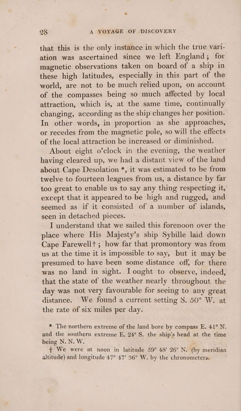 that this is the only instance in which the true. vari- ation was ascertained since we left England; for magnetic observations taken on board of a ship in these high latitudes, especially in this part of the world, are not to be much relied upon, on account of the compasses being so much affected by local attraction, which is, at the same time, continually changing, according as the ship changes her position. In other words, in proportion as she approaches, or recedes from the magnetic pole, so will the effects of the local attraction be increased or diminished. About eight o’clock in the evening, the weather having cleared up, we had a distant view of the land about Cape Desolation *, it was estimated to be from twelve to fourteen leagues from us, a distance by far too great to enable us to say any thing respecting it, except that it appeared to be high and rugged, and seemed as if it consisted of a number of islands, seen in detached pieces. I understand that we sailed this forenoon over the place where His Majesty’s ship Sybille laid down Cape Farewellt ; how far that promontory was from us at the time it is impossible to say, but it may be presumed to have been some distance off, for there was no land in sight.. Lought to observe, indeed, that the state of the weather nearly throughout the day was not very favourable for seeing to any great distance. We found a current setting S. 50° W. at the rate of six miles per day. * The northern extreme of the land bore by compass E. 41° N. and the southern extreme E. 24° §. the ship’s head at the time being N. N. W. + We were at noon in latitude 59° 48’ 26 N, (by BS altitude) and longitude 47° 47’ 36” W. by the chronometers: