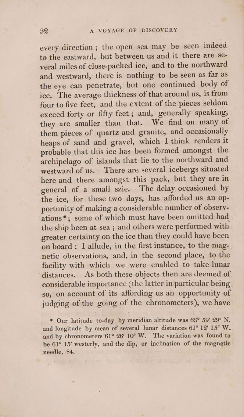 every direction ; the open sea may be seen indeed to the eastward, but between us and it there are se- veral miles of close-packed ice, and to the northward and westward, there is nothing to be seen as far as the eye can penetrate, but one continued body of ice. The average thickness of that around us, is from four to five feet, and the extent of the pieces seldom exceed forty or fifty feet; and, generally speaking, they are smaller than that. We find on many of them pieces of quartz and granite, and occasionally heaps of sand and gravel, which I think renders it probable that this ice has been formed amongst the archipelago of islands that lie to the northward and. westward of us. There are several icebergs situated here and there amongst this pack, but they are in general of a small szie. The delay occasioned by the ice, for these two days, has afforded us an op- portunity of making a considerable number of observ- ations*; some of which must have been omitted had the ship been at sea ; and others were performed with greater certainty on the ice than they could have been on board: I allude, in the first instance, to the mag- netic observations, and, in the second place, to the facility with which we were enabled to take lunar distances. As both these objects then are deemed of considerable importance (the latter in particular being so, on account of its affording us an opportunity of judging of the going of the chronometers), we have * Our latitude to-day by meridian altitude was 63° 59’ 29” N. and longitude by mean of several lunar distances 61° 12’ 15” W. and by chronometers 61° 26’ 10” W. ‘The variation was found to be 61° 15’ westerly, and the dip, or inclination of the magnetic needle, 84.