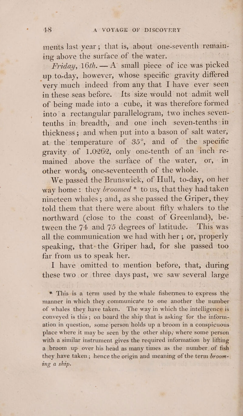 ments last year; that is, about one-sev enth : remain- ing above the surface of the water. Friday, 16th. — A small piece of ice was ace up to- day, however, whose specific gravity differed very much indeed from any that I have ever seen in these seas before. Its size would not admit well of being made into a cube, it was therefore formed into’ a rectangular parallelogram, two inches seven- | tenths in: breadth, and one inch seven-tenths- in thickness ; and when put into a bason of salt water, at. the’ temperature of 35°, and of the specific gravity of 1.0262, only one-tenth of an inch re- mained above the surface of the water, or, © in other words, one-seventeenth of the whole. We passed the Brunswick, of Hull, to-day, on her way home: they broomed * to us, that they had taken nineteen whales; and, as she passed the Griper, they told them that there were about fifty whalers to the northward (close to the coast of Greenland), be- tween the 74 and 75 degrees of latitude. ‘This was all the communication we had with her ; or, properly speaking, that~the Griper had, for she passed too far from us to speak her. I have omitted to mention before, that, during these two or three days past, we saw several large * This is a term used by the whale fishermen to express the manner in which they communicate to one another the number of whales they have taken. The way in which the intelligence is conveyed is this; on board the ship that is asking for the inform- ation in question, some person holds up a broom in a conspicuous place where it may be seen by the other ship; where some person with a similar instrument gives the required information by lifting a broom up- over his head as many times as the number. of’ fish they have taken; hence the origin and meaning of the term droom- ing a ship.