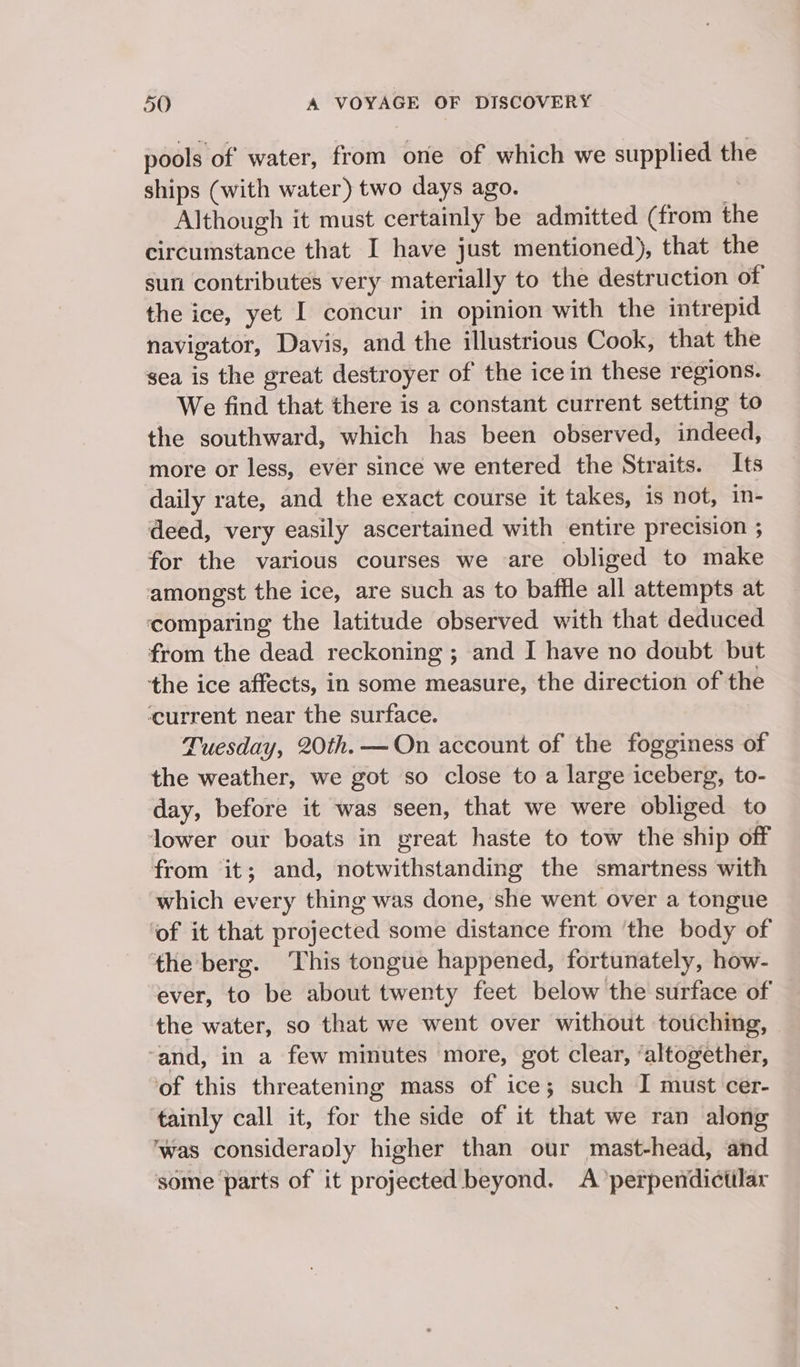 pools of water, ei one of which we supplied the ships (with water) two days ago. Although it must certainly be admitted (from the circumstance that I have just mentioned), that the sun contributes very materially to the destruction of the ice, yet I concur in opinion with the intrepid navigator, Davis, and the illustrious Cook, that the sea is the great destroyer of the ice in these regions. We find that there is a constant current setting to the southward, which has been observed, indeed, more or less, ever since we entered the Straits. Its daily rate, and the exact course it takes, is not, in- deed, very easily ascertained with entire precision ; for the various courses we are obliged to make anes: the ice, are such as to baffle all attempts at ‘comparing the latitude observed with that deduced from the dead reckoning ; ; and I have no doubt but the ice affects, in some measure, the direction of the ‘current near the surface. Tuesday, 20th. —On account of the fogginess of the weather, we got so close to a large iceberg, to- day, before it was seen, that we were obliged to lower our boats in great haste to tow the ship off from it; and, notwithstanding the smartness with which every thing was done, she went over a tongue ‘of it that projected some distance from ‘the body of the berg. This tongue happened, fortunately, how- ever, to be about twenty feet below the surface of the water, so that we went over without touching, ‘and, in a few minutes more, got clear, ‘altogether, of this threatening mass of ice; such I must cer- tainly call it, for the side of it that we ran along ‘was consideranly higher than our mast-head, and some parts of it projected beyond. A’perpendictilar