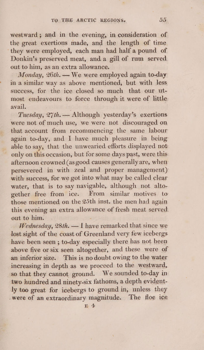 westward ; and in the evening, in consideration of the great exertions made, and the length of time they were employed, each man had half a pound of Donkin’s preserved meat, and.a gill of rum served. out to him, as an extra allowance. | Monday, 26th. — We were employed again to-day in a similar way as above mentioned, but with less success, for the ice closed so much that our ut- most endeavours to force through it were of little: avail. Tuesday, 27th. — Although yesterday’s exertions. were not of much use, we were not. discouraged on that account from recommencing the same labour again to-day, and I have much pleasure in being: able to say, that the unwearied efforts displayed not only on this occasion, but for some days past, were this: afternoon crowned (as good causes generally are, when persevered in with zeal and proper management) with success, for we got into what may be called clear water, that is to say navigable, although not alto- gether free from ice. From similar motives to those mentioned on the 25th inst. the men had again this evening an extra allowance of fresh meat served: out to him. Wednesday, 28th. — I exe remarked that since we lost sight of the coast of Greenland very few icebergs have been seen ; to-day especially there has not been above five or six seen altogether, and these were of an inferior size. This is no doubt owing to the water increasing in depth as we proceed to the westward, so that they cannot ground. We sounded to-day in two hundred and ninety-six fathoms, a depth evident- ly too great for icebergs to ground in, unless they were of an extraordinary magnitude. The floe ice