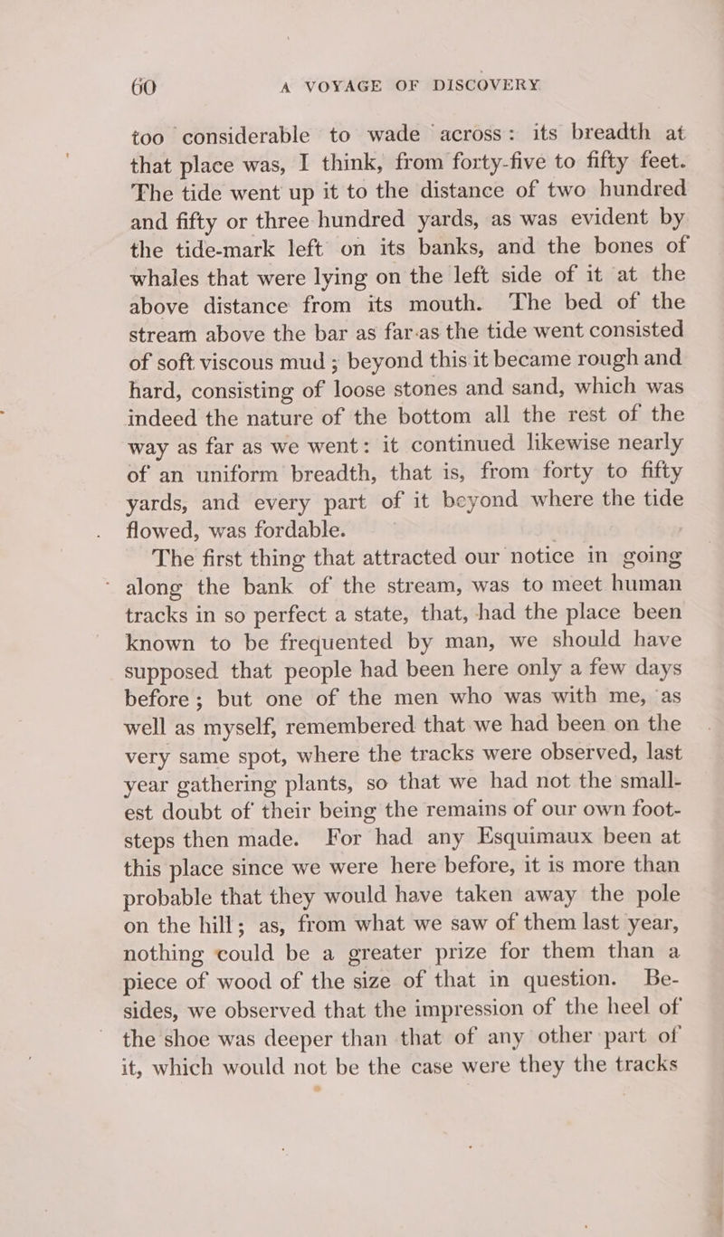 too considerable to wade across: its breadth at that place was, I think, from forty-five to fifty feet. The tide went up it to the distance of two hundred and fifty or three hundred yards, as was evident by the tide-mark left on its banks, and the bones of whales that were lying on the left side of it at the above distance from its mouth. The bed of the stream above the bar as far-as the tide went consisted of soft viscous mud ; beyond this. it became rough and hard, consisting of loose stones and sand, which was indeed the nature of the bottom all the rest of the way as far as we went: it continued likewise nearly of an uniform breadth, that is, from forty to fifty yards, and every part of it beyond where the tide flowed, was fordable. | The first thing that attracted our notice in going - along the bank of the stream, was to meet human tracks in so perfect a state, that, had the place been known to be frequented by man, we should have supposed that people had been here only a few days before; but one of the men who was with me, ‘as well as myself, remembered that we had been on the very same spot, where the tracks were observed, last year gathering plants, so that we had not the small- est doubt of their being the remains of our own foot- steps then made. For had any Esquimaux been at this place since we were here before, it is more than probable that they would have taken away the pole on the hill; as, from what we saw of them last year, nothing could be a greater prize for them than a piece of wood of the size of that in question. Be- sides, we observed that the impression of the heel of the shoe was deeper than that of any other part of it, which would not be the case were they the tracks