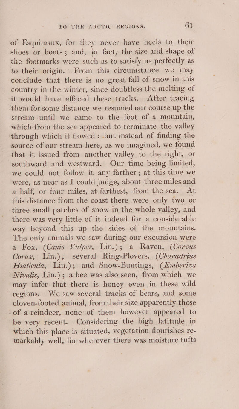 of Msquimaux,. for they never have heels to their shoes or boots; and, in fact, the size and shape of the footmarks were such as to satisfy us perfectly as to their origin. From this circumstance we may conclude that there is no great fall of snow in this country in the winter, since doubtless the melting of it would have effaced these tracks. After tracing them for some distance we resumed our course up the stream until we came to the foot of a mountain, which from the sea appeared to terminate the valley through which it flowed : -but.instead of finding the source of our stream here, as we imagined, we found that it issued from another valley to the right, or southward and westward. Our time being limited, we could not follow it any farther; at this time we were, as near as I could judge, about three miles and a half, or four miles, at farthest, from the sea. At this distance from the coast there were only two or three small patches of snow in the whole valley, and there was very little of it indeed for a considerable way beyond this up the sides of the mountains. The only animals we saw during our excursion were a Fox, (Canis Vulpes, Lin.); a Raven, (Corvus Corax, Lin.); several Ring-Plovers, (Charadrius Hiaticula, Lin.); and Snow-Buntings, (Lmberiza -Nivalis, Lin.) ; a bee was also seen, from which we may infer that there is honey even in these wild regions. We saw several tracks of bears, and some cloven-footed animal, from their size apparently those -of a reindeer, none of them however appeared to be very recent. Considering the high latitude in which this place is situated, vegetation flourishes re- markably well, for wherever there was moisture tufts