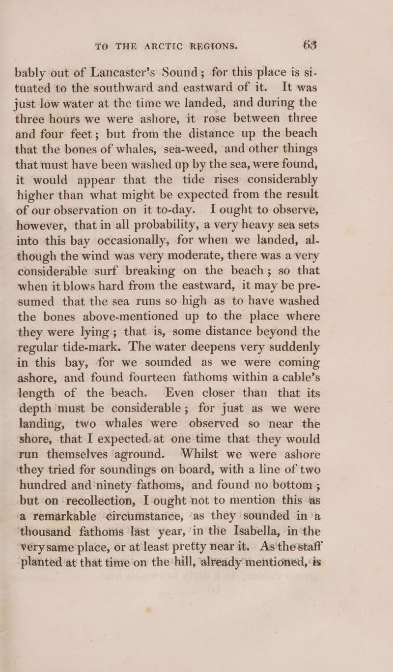 bably out of Lancaster’s Sound; for this place is si- tuated to the southward and eastward of it. It was just low water at the time we landed, and during the three hours we were ashore, it rose between three and four feet; but from the distance up the beach that the bones of whales, sea-weed, ‘and other things that must have been washed up by the sea, were found, it would appear that the tide rises considerably higher than what might be expected from the result of our observation on it to-day. I ought to observe, however, that in all probability, a very heavy sea sets into this bay occasionally, for when we landed, al- though the wind was very moderate, there was a very considerable ‘surf breaking on the beach; so that when it blows hard from the eastward, it may be pre- sumed that the sea runs so high as to have washed the bones above-mentioned up to the place where they were lying; that is, some distance beyond the regular tide-mark. The water deepens very suddenly in this bay, for we sounded as we were coming ashore, and found fourteen fathoms within a cable’s length of the beach. Even closer than that its depth ‘must be considerable ; for just as we were landing, two whales were observed so near the shore, that I expected.at one time that they would run themselves ‘aground. Whilst we were ashore ‘they tried for soundings on board, with a line of two hundred and ‘ninety fathoms, and found no bottom ; but ‘on recollection, I ought-not to mention this ‘as a remarkable circumstance, ‘as they sounded in ‘a thousand fathoms last year, ‘in the Isabella, -in the very same place, or at least pretty near it. As'thestaff planted ‘at that time on the:hill, already mentioned, ‘és