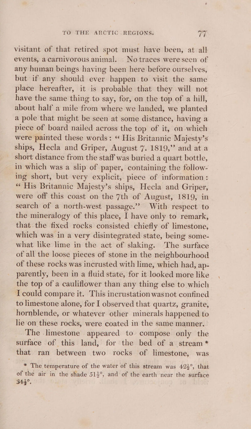 visitant of that retired spot must have been, at all events, acarnivorous animal. _Notraces were seen of any human beings having been here before ourselves, but if any should ever happen to visit the same place hereafter, it is probable that they will not have the same thing to say, for, on the top of a hill, about half a mile fies where we landed, we planted a pole that might be seen at some distance, having a piece of board nailed across the top of it, on aiieh were painted these words: “ His Britannic Majesty’s ships, Hecla and Griper, August 7. 1819,” and at a short distance from the staff was buried a quart bottle, in which was a slip of paper, containing the follow- ing short, but very explicit, piece of ‘nchestbonn: «His Britannic Majesty’s ships, Hecla and Griper, were off this coast on the 7th of August, 1819, in search of a north-west passage.’? With respect to the mineralogy of this place, I have only to remark, that the fixed rocks consisted chiefly of limestone, which was in a very disintegrated state, being some- what like lime in the act of slaking. The surface of all the loose pieces of stone in the neighbourhood of these rocks was incrusted with lime, which had, ap- parently, been in a fluid state, for it looked more like the top of a cauliflower than any thing else to which I could compare it. This incrustation wasnot confined to limestone alone, for I observed that quartz, granite, hornblende, or whatever other minerals happened to lie on these rocks, were coated in the same manner. The -limestone appeared to compose only the surface of this land, for the bed of a stream * that ran between two rocks of limestone, was * The temperature of the water of this stream was 424°, that of the air in the shade 514°, and of the earth near the surface 345°.