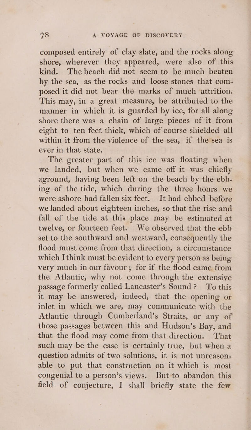 composed entirely of clay slate, and the rocks along shore, wherever they appeared, were also of this kind. The beach did not seem to be much beaten by the sea, as the rocks and loose stones that com- posed it did not bear the marks of much attrition. This may, in a great measure, be attributed to the manner in which it is guarded by ice, for all along shore there was a chain of large pieces of it from eight to ten feet thick, which of course shielded all within it from the violence of the sea, if the sea is ever in that state. The greater part of this ice was floating when we landed, but when we came off it was chiefly aground, having been left on tlie beach by the ebb- ing of the tide, which during the three hours we were ashore had fallen six feet. It had ebbed before we landed about eighteen inches, so that the rise and fall of the tide at this place may be estimated at twelve, or fourteen feet. We observed that the ebb set to the southward and westward, consequently the flood must come from that direction, a circumstance which Ithink must be evident to every person as being very much in our favour; for if the flood came from the Atlantic, why not come through the extensive passage formerly called Lancaster’s Sound? To this it may be answered, indeed, that the opening or inlet in which we are, may communicate with the Atlantic through Cumberland’s Straits, or any of those passages between this and Hudson’s Bay, and that the flood may come from that direction. That such may be the case is certainly true, but when a question admits of two solutions, it is not unreason- able to put that construction on it which is most — congenial to a person’s views. But to abandon this field of conjecture, I shall briefly state the few