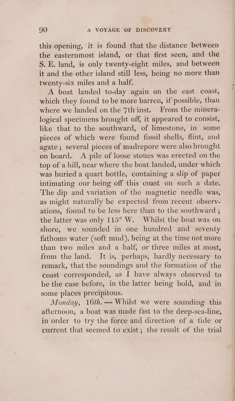 this opening, it is found that the distance between the easternmost island, or that first seen, and the S. E. land, is only twenty-eight miles, and between it and the other island still less, being no more than twenty-six miles and a half. A boat landed to-day again on the east coast, which they found to be more barren, if possible, than where we landed on the 7th‘inst. From the minera- logical specimens brought off, it appeared to consist, like that to the southward, of limestone, in some pieces of which were found fossil shells, flint, and. agate ; several pieces of madrepore were also brought on board. A pile of loose stones was erected on the top of a hill, near where the boat landed, under which was buried a quart bottle, containing a slip of paper intimating our being off this coast on such a date. The dip and variation of the magnetic needle was, as might naturally be expected from recent observ- ations, found to be less here than to the southward ; the latter was only 115° W. Whilst the boat was on shore, we. sounded in one hundred and seventy fathoms water (soft mud), being at the time not more than two miles and a half, or three miles at most, from the land. It is, perhaps, hardly necessary to remark, that the soundings and the formation of the coast corresponded, as I have always observed to be the case before, in the latter being bold, and in some places precipitous. Monday, 16th.— Whilst we were sounding this afternoon, a boat was made fast to the deep-sea-line, in order to try the force and direction of a tide or current that seemed to exist; the result of the trial