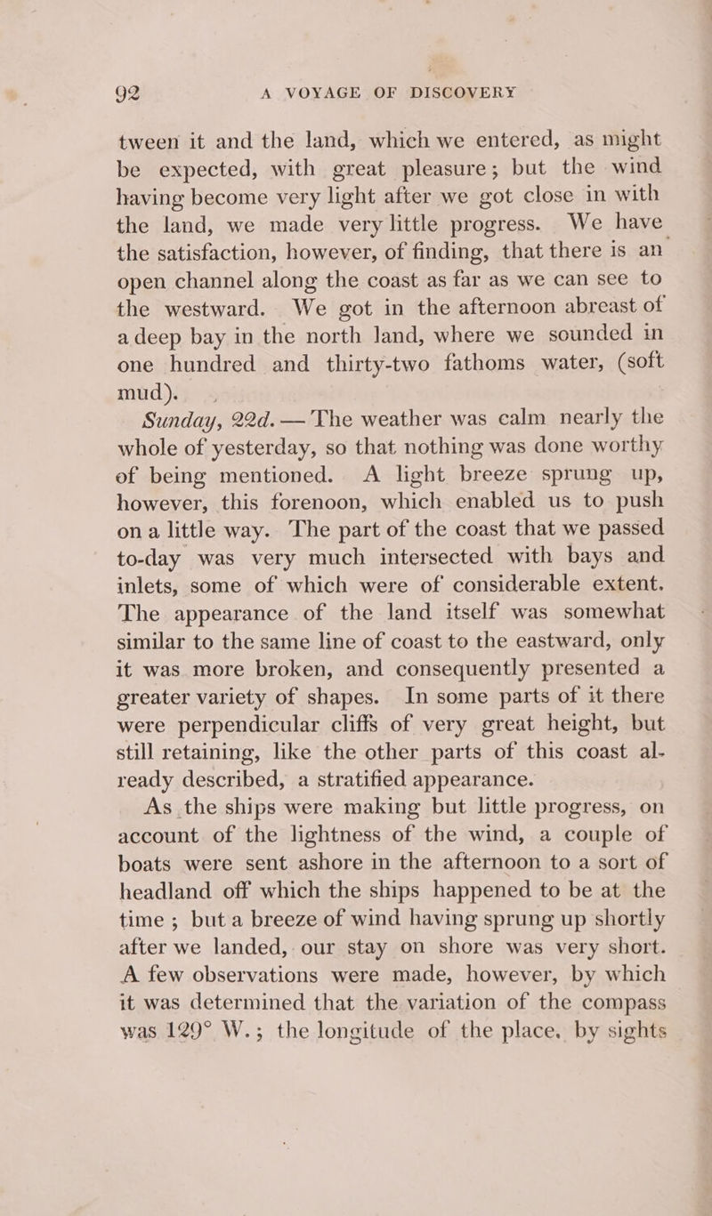 tween it and the land, which we entered, as might be expected, with great pleasure; but the wind having become very light after we got close in with the land, we made very little progress. We have the satisfaction, however, of finding, that there is an open channel along the coast as far as we can see to the westward. We got in the afternoon abreast of a deep bay in the north Jand, where we sounded in one hundred and thirty-two fathoms water, (soft mud).; Sunday, 22d.— The weather was calm nearly the whole of yesterday, so that nothing was done worthy of being mentioned. A light breeze sprung up, however, this forenoon, which enabled us to push ona little way. The part of the coast that we passed to-day was very much intersected with bays and inlets, some of which were of considerable extent. The appearance of the land itself was somewhat similar to the same line of coast to the eastward, only it was more broken, and consequently presented a greater variety of shapes. In some parts of it there were perpendicular cliffs of very great height, but still retaining, like the other parts of this coast al- ready described, a stratified appearance. As the ships were making but little progress, on account of the lightness of the wind, a couple of boats were sent ashore in the afternoon to a sort of headland off which the ships happened to be at the time ; but a breeze of wind having sprung up shortly after we landed, our stay on shore was very short. A few observations were made, however, by which it was determined that the variation of the compass was 129° W.; the longitude of the place. by sights