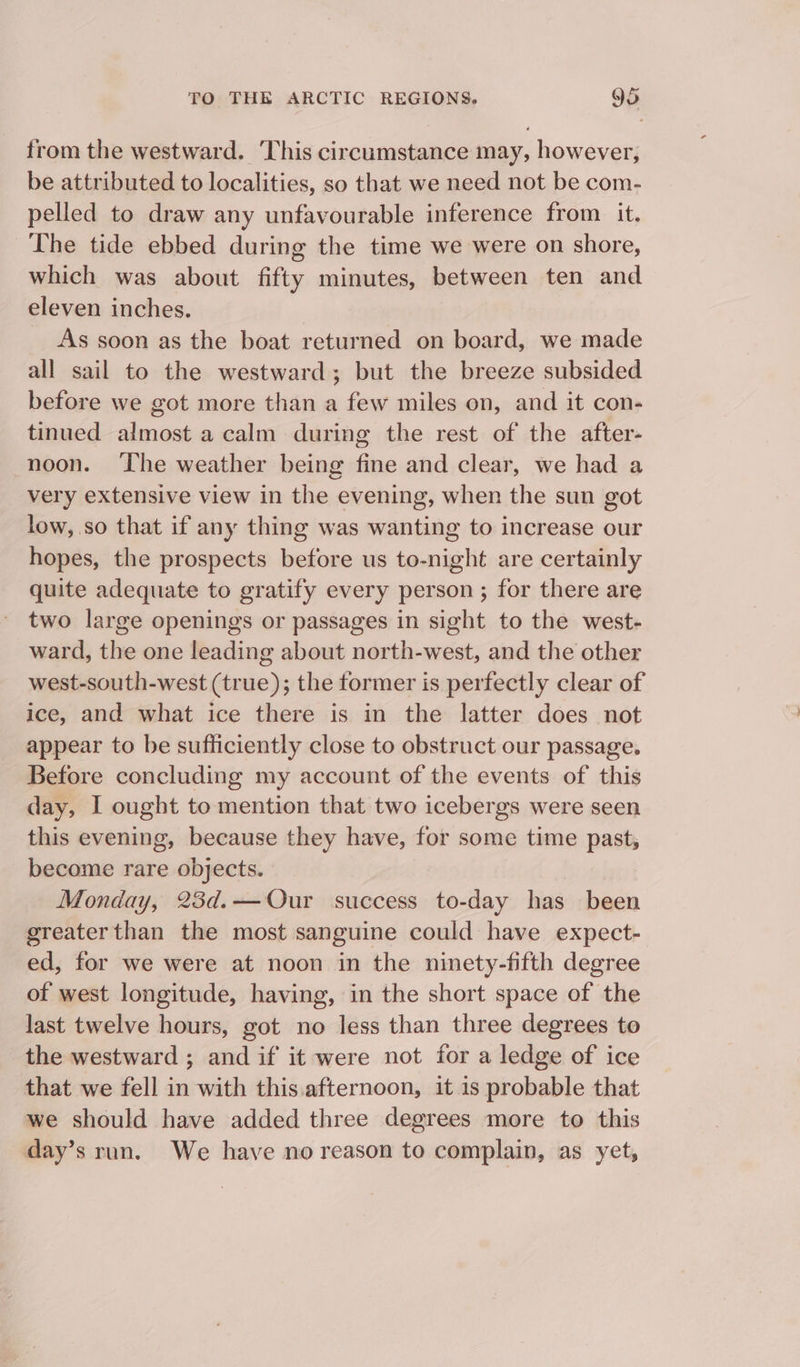 from the westward. ‘This circumstance may, however, be attributed to localities, so that we need not be com- pelled to draw any unfavourable inference from it. The tide ebbed during the time we were on shore, which was about fifty minutes, between ten and eleven inches. _ As soon as the boat returned on board, we made all sail to the westward; but the breeze subsided before we got more than a few miles on, and it con- tinued almost a calm during the rest of the after- noon. ‘The weather being fine and clear, we had a very extensive view in the evening, when the sun got low, so that if any thing was wanting to increase our hopes, the prospects before us to-night are certainly quite adequate to gratify every person ; for there are two large openings or passages in sight to the west- ward, the one leading about north-west, and the other west-south-west (true); the former is perfectly clear of ice, and what ice there is in the latter does not appear to be sufficiently close to obstruct our passage. Before concluding my account of the events of this day, I ought to mention that two icebergs were seen this evening, because they have, for some time past, become rare objects. Monday, 23d.—Our success to-day has been greater than the most sanguine could have expect- ed, for we were at noon in the ninety-fifth degree of west longitude, having, in the short space of the last twelve hours, got no less than three degrees to the westward ; and if it were not for a ledge of ice that we fell in with this.afternoon, it is probable that we should have added three degrees more to this day’s run. We have no reason to complain, as yet,