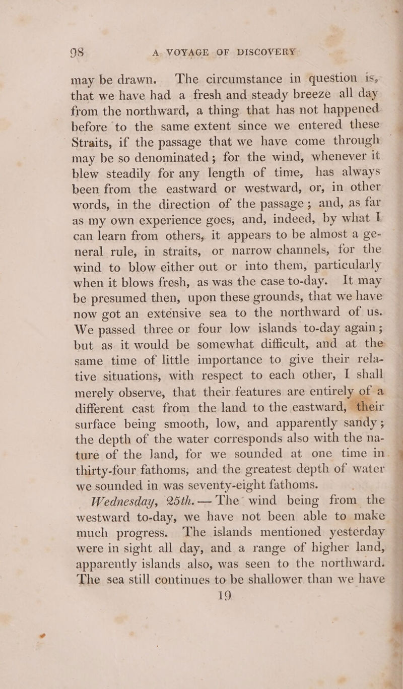 may be drawn. ‘The circumstance in question is, that we have had a fresh and steady breeze all day before ‘to the same extent since we entered these may be so denominated ; for the wind, whenever it blew steadily for any length of time, has always been from the eastward or westward, or, in other words, in the direction of the passage; and, as far as my own experience goes, and, indeed, by what L can learn from others, it appears to be almost a ge- neral rule, in straits, or narrow channels, for the wind to blow either out or into them, particularly when it blows fresh, as was the case to-day. It may be presumed then, upon these grounds, that we have now got an extensive sea to the northward of us. We passed three or four low islands to-day again ; same time of little importance to give their rela- tive situations, with respect to each other, I shall merely observe, that their features are entirely of a different cast from the land to the eastward, their surface being smooth, low, and apparently sandy ; the depth of the water corresponds also with the na- thirty-four fathoms, and the greatest depth of water we sounded in was seventy-eight fathoms. Wednesday, 25th.— The wind being from the westward to-day, we have not been able to make much progress. The islands mentioned yesterday were in sight all day, and a range of higher land, apparently islands also, was seen to the northward. The sea still continues to be shallower than we have 19