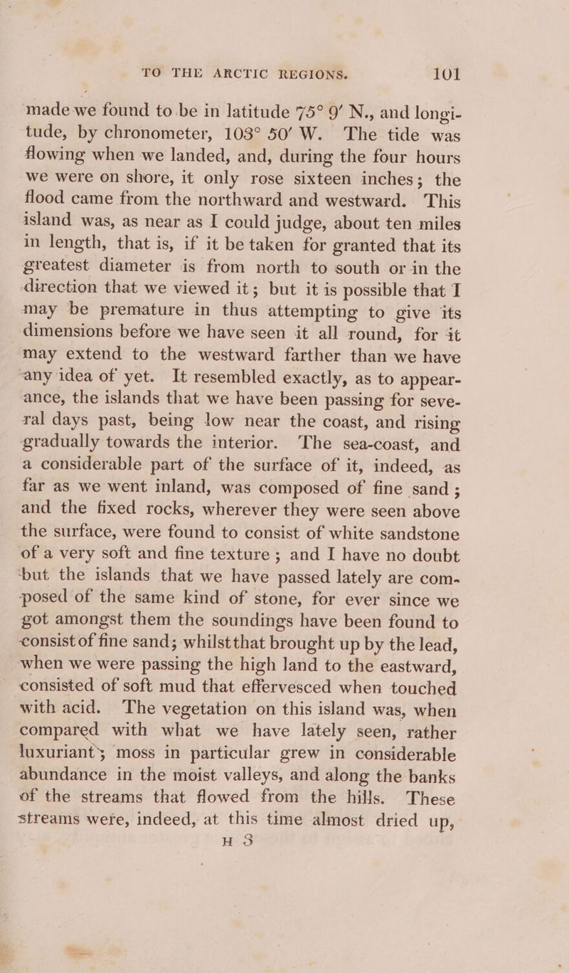 made we found to be in latitude 75° 9’ N., and longi- tude, by chronometer, 103° 50’ W. The tide was flowing when we landed, and, during the four hours we were on shore, it only rose sixteen inches; the flood came from the northward and westward. This island was, as near as I could judge, about ten miles in length, that is, if it be taken for granted that its greatest diameter is from north to south or in the direction that we viewed it; but it is possible that I may be premature in thus attempting to give its dimensions before we have seen it all round, for it may extend to the westward farther than we have any idea of yet. It resembled exactly, as to appear- ance, the islands that we have been passing for seve- ral days past, being low near the coast, and rising gradually towards the interior. The sea-coast, and a considerable part of the surface of it, indeed, as far as we went inland, was composed of fine sand ; and the fixed rocks, wherever they were seen above the surface, were found to consist of white sandstone of a very soft and fine texture ; and I have no doubt ‘but the islands that we have passed lately are com- posed of the same kind of stone, for ever since we got amongst them the soundings have been found to consist of fine sand; whilstthat brought up by the lead, when we were passing the high land to the eastward, consisted of soft mud that effervesced when touched with acid. The vegetation on this island was, when compared with what we have lately seen, rather luxuriant moss in particular grew in considerable abundance in the moist valleys, and along the banks of the streams that flowed from the hills. These streams were, indeed, at this time almost dried up, QQ H oO