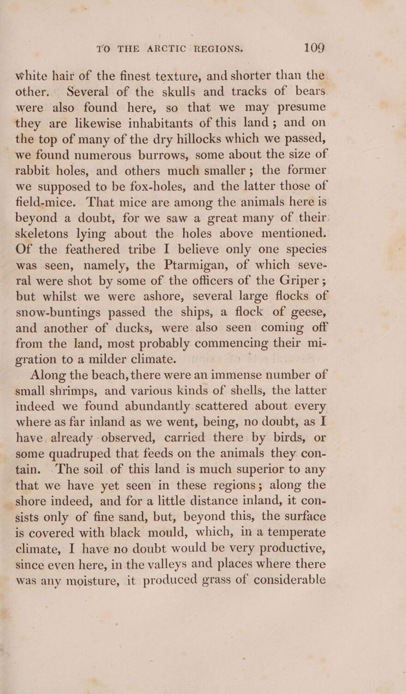 white hair of the finest texture, and shorter than the other. Several of the skulls and tracks of bears were also found here, so that we may presume they are likewise inhabitants of this land; and on the top of many of the dry hillocks which we passed, _we found numerous burrows, some about the size of rabbit holes, and others much smaller; the former we supposed to be fox-holes, and the latter those of field-mice. That mice are among the animals here is beyond a doubt, for we saw a great many of their. skeletons lying about the holes above mentioned. Of the feathered tribe I believe only one species was seen, namely, the Ptarmigan, of which seve- ral were shot by some of the officers of the Griper ; but whilst we were ashore, several large flocks of snow-buntings passed the ships, a flock of geese, and another of ducks, were also seen coming off from the land, most probably commencing their mi- gration to a milder climate. Along the beach, there were an immense number of small shrimps, and various kinds of shells, the latter indeed we found abundantly scattered about every where as far inland as we went, being, no doubt, as I have. already observed, carried there by birds, or some quadruped that feeds on the animals they con- tain. The soil of this land is much superior to any that we have yet seen in these regions; along the shore indeed, and for a little distance inland, it con- sists only of fine sand, but, beyond this, the surface is covered with black mould, which, in a temperate climate, I have no doubt would be very productive, since even here, in the valleys and places where there was any moisture, it produced grass of considerable