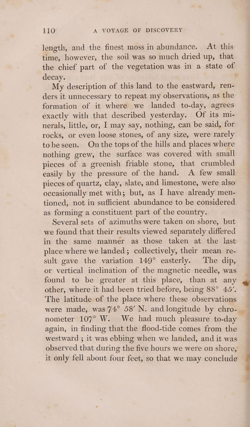 length, and the finest moss in abundance. At this: time, however, the soil was so much dried up, that the chief part of the vegetation was in a state of decay. , My description of this land to the eastward, ren- ders it unnecessary to repeat my observations, as the formation of it where we landed to-day, agrees exactly with that described yesterday. Of its mi- nerals, little, or, I may say, nothing, can be said, for rocks, or even loose stones, of any size, were rarely tobeseen. On the tops of the hills and places where nothing grew, the surface was covered with small pieces of a greenish friable stone, that crumbled easily by the pressure of the hand. A few small pieces of quartz, clay, slate, and limestone, were also occasionally met with; but, as I have already men- tioned, not in sufficient abundance to be considered as forming a constituent part of the country. Several sets of azimuths-were taken on shore, but we found that their results viewed separately differed in the same manner as those taken at the last place where we landed; collectively, their mean re- sult gave the variation 149° easterly. ‘The dip, or vertical inclination of the magnetic needle, was found to be greater at this place, than at any * other, where it had been tried before, being 88° 45”. The latitude of the place where these observations were made, was 74° 58’ N. and longitude by chro-— nometer 107° W. We had much pleasure to-day again, in finding that the flood-tide comes from the westward ; it was ebbing when we landed, and it was observed that during the five hours we were on shore, it only fell about chin feet, so that we may conclude -