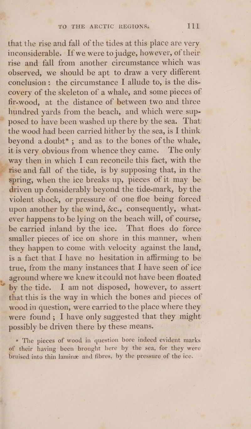 that the rise and fall of the tides at this place are very inconsiderable. If we were to judge, however, of their rise and fall from another circumstance which was observed, we should be apt to draw a very different conclusion: the circumstance I allude to, is the dis- covery of the skeleton of a whale, and some pieces of fir-wood, at the distance of between two and three hundred yards from the beach, and which were sup- ~ posed to have been washed up there by the sea. That the wood had been carried hither by the sea, is I think beyond a doubt* ; and as to the bones of the whale, it is very obvious from whence they came. The only way then in which I can reconcile this fact, with the tise and fall of the tide, is by supposing that, in the spring, when the ice breaks up, pieces of it may be = up Considerably beyond the tide-mark, by the violent shock, or pressure of one floe being forced upon another by the wind, &amp;c., consequently, what- ever happens to be lying on the beach will, of course, be carried inland by the ice. That floes do force te they happen to come with velocity against the land, is a fact that I have no hesitation in affirming to be true, from the many instances that I have seen of ice aground where we knew it could not have been floated by the tide. I am not disposed, however, to assert that this is the way in which the bones and pieces of wood in question, were carried to the place where they were found; I have only suggested that they cone possibly be driven there by these means. _* The pieces of wood in question bore indeed evident marks of their haying been brought here by the sea, for they were bruised into thin lamine and fibres, by the pressure of the ice.