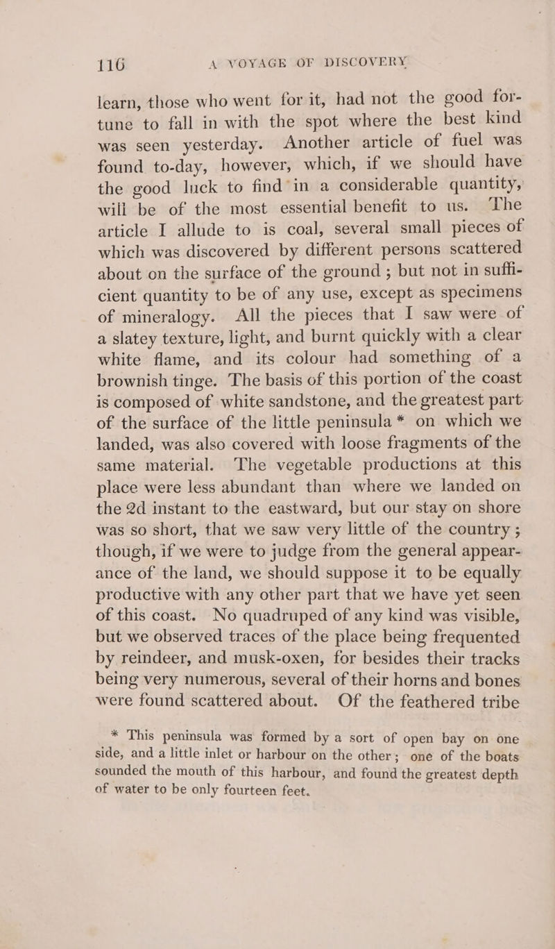 learn, those who went for it, had not the good for- tune to fall in with the spot where the best kind was seen yesterday. Another article of fuel was found to-day, however, which, if we should have the good luck to find in a considerable quantity, will be of the most essential benefit to us. ‘Lhe article I allude to is coal, several small pieces of which was discovered by different persons scattered about on the surface of the ground ; but not in suffi- cient quantity to be of any use, except as specimens of mineralogy. All the pieces that I saw were of a slatey texture, light, and burnt quickly with a clear white flame, and its colour had something of a brownish tinge. The basis of this portion of the coast is composed of white sandstone, and the greatest part of the surface of the little peninsula * on which we landed, was also covered with loose fragments of the same material. ‘The vegetable productions at this place were less abundant than where we landed on the 2d instant to the eastward, but our stay on shore was so short, that we saw very little of the country ; though, if we were to judge from the general appear- ance of the land, we should suppose it to be equally productive with any other part that we have yet seen of this coast. No quadruped of any kind was visible, but we observed traces of the place being frequented by reindeer, and musk-oxen, for besides their tracks being very numerous, several of their horns and bones were found scattered about. Of the feathered tribe * This peninsula was formed by a sort of open bay on one side, and a little inlet or harbour on the other; one of the boats sounded the mouth of this harbour, and found the greatest depth of water to be only fourteen feet.