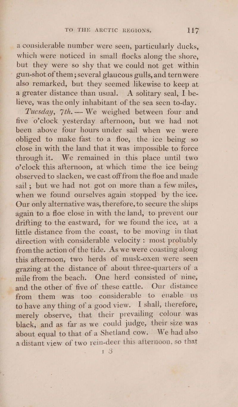 a considerable number were seen, particularly ducks, which were noticed in small flocks along the shore, but they were so shy that we could not get within gun-shot of them; several glaucous gulls, and tern were. also remarked, but they seemed likewise to keep at a greater distance than usual. A solitary seal, I be- lieve, was the only inhabitant of the sea seen to-day. Tuesday, '7th.— We weighed between four and five o’clock yesterday afternoon, but we had not been above four hours under sail when we _ were obliged to make fast to a floe, the ice being so close in with the land that it was impossible to force through it. We remained in this place until two o’clock this afternoon, at which time the ice being observed to slacken, we cast off from the floe and made sail; but we had not got on more than a few miles, when we found ourselves again stopped by the ice. Our only alternative was, therefore, to secure the ships again to a floe close in with the land, to prevent our drifting to the eastward, for we found the ice, at a little distance from the coast, to be moving in that direction with considerable velocity : most probably fromthe action of the tide. As we were coasting along this afternoon, two herds of musk-oxen were seen grazing at the distance of about three-quarters of a mile from the beach. One herd consisted of nine, and the other of five of these cattle. Our distance from them was too considerable to enable us to have any thing of a good view. I shall, therefore, merely observe, that their prevailing colour. was black, and as far as we could judge, their size was about equal to that of a Shetland cow. We had also a distant view of two rein-deer this afternoon, so that é2 Io
