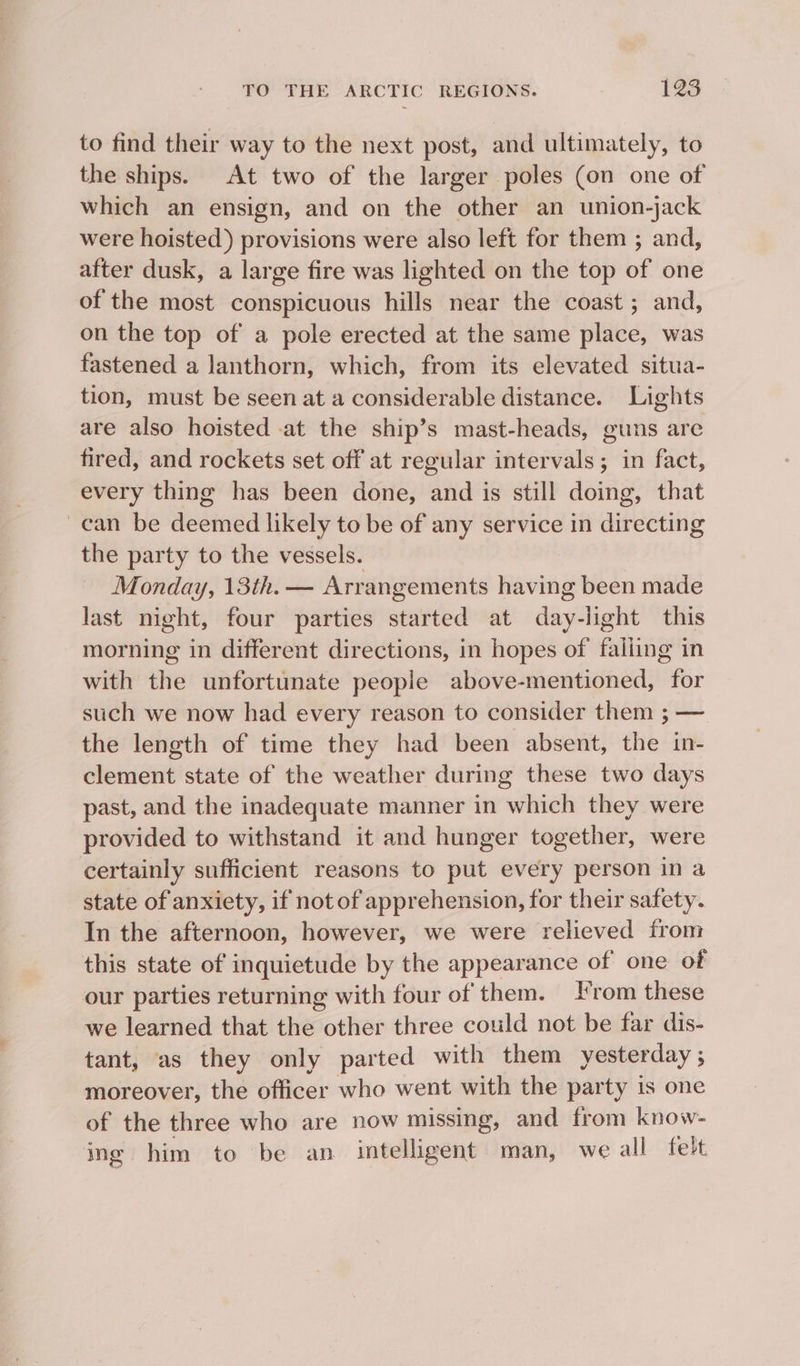 to find their way to the next post, and ultimately, to the ships. At two of the larger poles (on one of which an ensign, and on the other an union-jack were hoisted) provisions were also left for them ; and, after dusk, a large fire was lighted on the top of one of the most conspicuous hills near the coast; and, on the top of a pole erected at the same place, was fastened a lanthorn, which, from its elevated situa- tion, must be seen at a considerable distance. Lights are also hoisted at the ship’s mast-heads, guns are fired, and rockets set off at regular intervals; in fact, every thing has been done, and is still doing, that ~can be deemed likely to be of any service in directing the party to the vessels. Monday, 13th. — Arrangements having been made last night, four parties amveid at ve light this morning in different directions, in hopes of eunine in with the unfortunate people above-mentioned, for such we now had every reason to consider them ; — the length of time they had been absent, the in- clement state of the weather during these two days past, and the inadequate manner in which they were provided to withstand it and hunger together, were certainly sufficient reasons to put every person ina state of anxiety, if not of apprehension, for their safety. In the afternoon, however, we were relieved from this state of inquietude by the appearance of one of our parties returning with four of them. rom these we learned that the other three could not be far dis- tant, as they only parted with them yesterday ; moreover, the officer who went with the party is one of the three who are now missing, and from know- ing him to be an intelligent man, we all felt