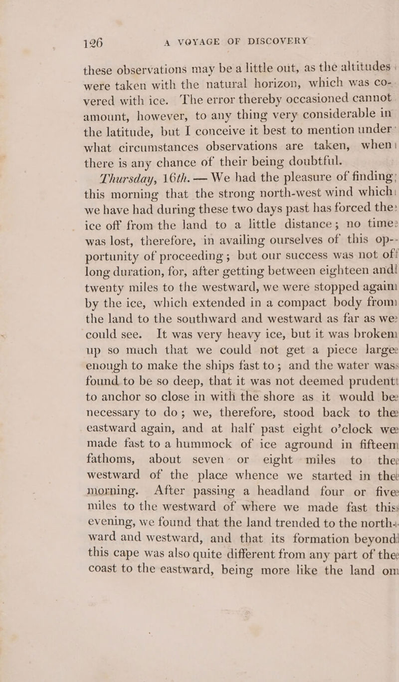 these observations may be a little out, as the altitudes | were taken with the natural horizon, which was co-. vered with ice. The error thereby occasioned cannot amount, however, to any thing very considerable in the latitude, but I conceive it best to mention under’ what circumstances observations are taken, when) there is any chance of their being doubtful. Thursday, 16th. — We had the: pleasure of finding; this morning that the strong north-west wind which: we have had du ring these two days past has forced the: ice off from the ea to a little distance; no time? was lost, therefore, in availing ourselves of this op-- portunity of proceeding ; but our success was not of! long duration, for, after getting between eighteen andl twenty miles to the westward, we were stopped agaim by the ice, which extended in a compact body from: the land to the southward and westward as far as we? could see. It was very heavy ice, but it was brokem up so much that we could not get a piece largee enough to make the ships fast to ; aad the water wass Lea to be so deep, that it was not deemed prudentt to anchor so close in with the shore as it would be necessary to do; we, therefore, stood back to the eastward again, and at half past eight o’clock we made fast toa hummock of ice aground in fifteem fathoms, about seven’ or eight miles to the westward of the place whence we started in the: morning. After passing a headland four or five miles to the westward of where we made fast this: evening, we found that the land trended to the northe- ward and westward, and that its formation beyond this cape was also quite different from any part of the: coast to the eastward, being more like the land om