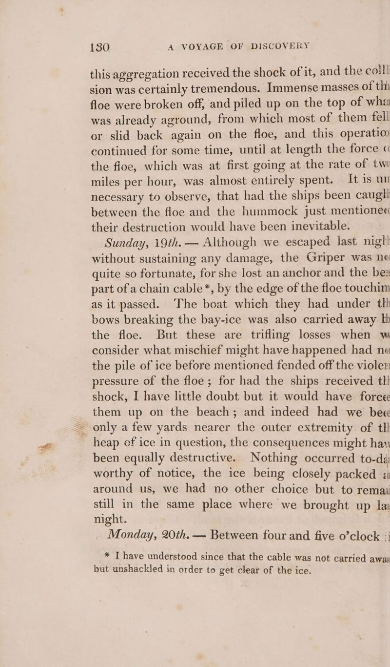 this aggregation received the shock of it, and the caill sion was certainly tremendous. Immense masses of thi floe were broken off, and piled up on the top of whi was already aground, from which most of them fell or slid back again on the floe, and this operatio continued for some time, until at length the force « the floe, which was at first going at the rate of twy miles per hour, was almost entirely spent. It 1s un necessary to observe, that had the ships been caugli between the floe and the hummock just mentionec their destruction would have been inevitable. Sunday, 19th. — Although we escaped last nigt! without sustaining any damage, the Griper was ne quite so fortunate, for she lost an anchor and the bes part of a chain cable*, by the edge of the floe touchim as it passed. The boat which they had under tkh bows breaking the bay-ice was also carried away kb the floe. But these are trifling losses when w consider what mischief might have happened had nw the pile of ice before mentioned fended off the violer pressure of the floe; for had the ships received tli shock, I have little doubt but it would have force them up on the beach; and indeed had we bee ~ only a few yards nearer the outer extremity of tli heap of ice in question, the consequences might hay been equally destructive. Nothing occurred to-da: worthy of notice, the ice being closely packed « around us, we had no other choice but to remai still in the same place where we brought up la night. Monday, 20th. — Between four and five o’clock :; * I have understood since that the cable was not carried awaa but unshackled in order to get clear of the ice.