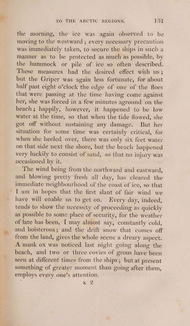 the morning, the ice was again observed to he moving to the westward ; every necessary precaution was immediately taken, to secure the ships in such a manner as to be protected as much as possible, by the hummock or pile of ice so often described. These measures had the desired effect with us; but the Griper was again less fortunate, for about half past eight o’clock the edge of one of the floes that were passing at the time having come against her, she was forced in a few minutes aground on the beach; happily, however, it happened to be low water at the time, so that when the tide flowed, she got off without sustaining any damage. But her situation for some time was certainly critical, for when she heeled over, there was only six feet water on that side next the shore, but the beach happened very luckily to consist of sand, so that no injury was occasioned by it. The wind being from the northward and eastward, and blowing pretty fresh all day, has cleared the immediate neighbourhood of the coast of ice, so that I am in hopes that the first slant of fair wind we have will enable us to get on. Every day, indeed, tends to show the necessity of proceeding as quickly as possible to some place of security, for the weather of late has been, I may almost say, constantly cold, and boisterous; and the drift snow that comes off from the land, gives the whole scene a dreary aspect. A musk ox was noticed last night going along the beach, and two or three covies of grous have been seen at difierent times from the ships; but at present something of greater moment than going after them, employs every one’s attention.