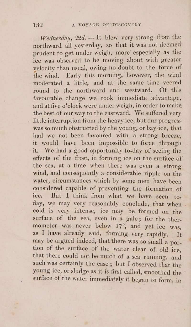 Wednesday, 22d. — It blew very strong from the northward all yesterday, so that it was not deemed prudent to get under weigh, more especially as the ice was observed to be moving about with greater velocity than usual, owing no doubt to the force of the wind. Early this morning, however, the wind moderated a little, and at the same time veered round to the northward and westward. Of this favourable change we took immediate advantage, and at five o’clock were under weigh, in order to make the best of our way to the eastward. We suffered very little interruption from the heavy ice, but our progress was so much obstructed by the young, or bay-ice, that had we not been favoured with a strong breeze, it would have been impossible to force through it. We had a good opportunity to-day of seeing the effects of the frost, in forming ice on the surface of the sea, at a time when there was even a strong wind, and consequently a considerable ripple on the water, circumstances which by some men have been considered capable of preventing the formation of ice. But I think from what we have seen _to- day, we may very reasonably conclude, that when - cold is very intense, ice may be formed on the surface of the sea, even in a gale; for the ther- mometer was never below 17°, and yet ice was, as I have already said, forming very rapidly. It may be argued indeed, that there was so small a por- tion of the surface of the water clear of old ice, that there could not be much of a sea running, and such was certainly the case ; but I observed that the young ice, or sludge as it is first called, smoothed the surface of the water immediately it began to form, in