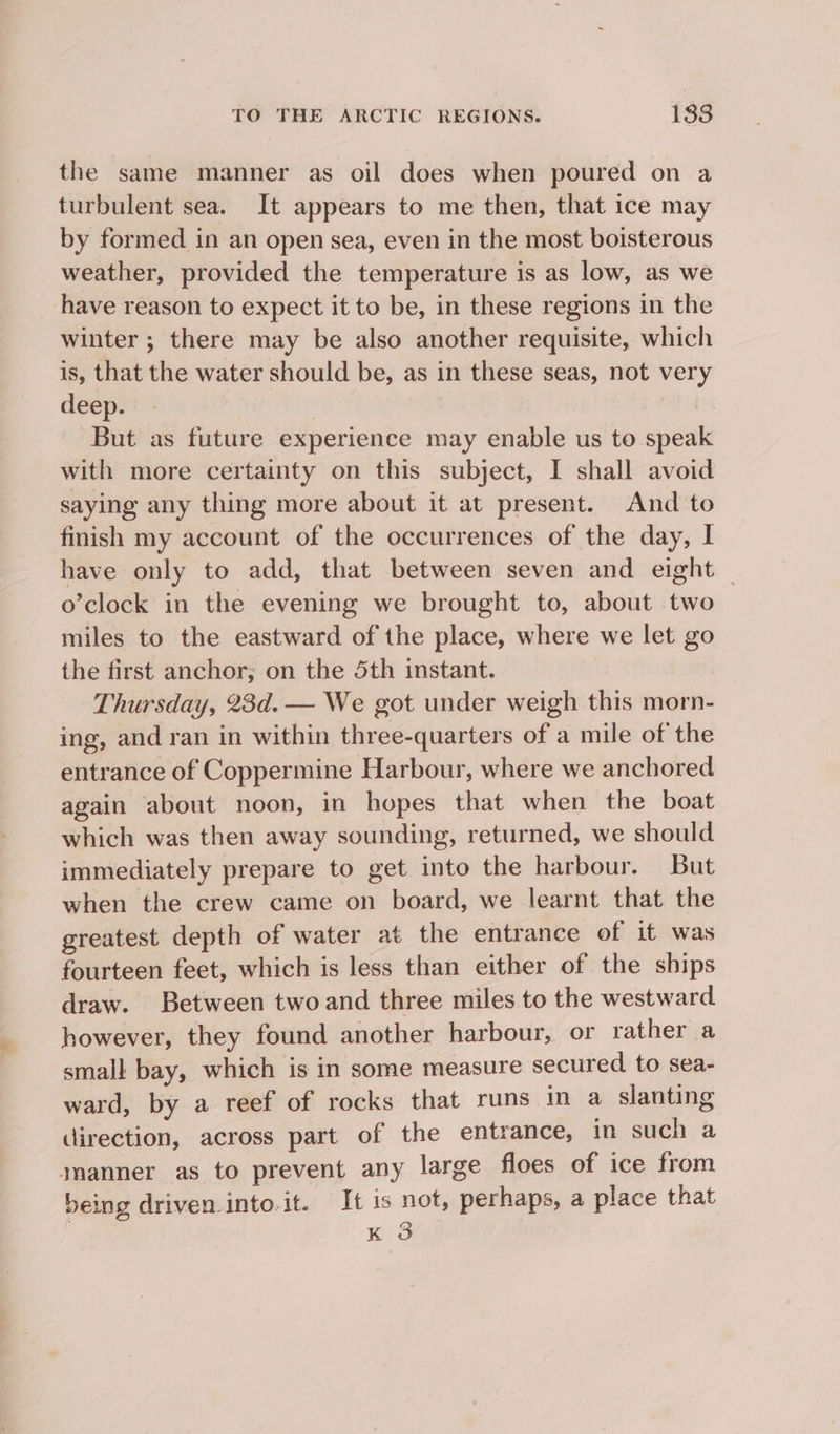 the same manner as oil does when poured on a turbulent sea. It appears to me then, that ice may by formed in an open sea, even in the most boisterous weather, provided the temperature is as low, as we have reason to expect it to be, in these regions in the winter ; there may be also another requisite, which is, that the water should be, as in these seas, not very deep. ) But as future experience may enable us to speak with more certainty on this subject, I shall avoid saying any thing more about it at present. And to finish my account of the occurrences of the day, I have only to add, that between seven and eight — o’clock in the evening we brought to, about two miles to the eastward of the place, where we let go the first anchor; on the 5th instant. 3 Thursday, 23d.— We got under weigh this morn- ing, and ran in within three-quarters of a mile of the entrance of Coppermine Harbour, where we anchored again about noon, in hopes that when the boat which was then away sounding, returned, we should immediately prepare to get into the harbour. But when the crew came on board, we learnt that the greatest depth of water at the entrance of it was fourteen feet, which is less than either of the ships draw. Between twoand three miles to the westward however, they found another harbour, or rather a small bay, which is in some measure secured to sea- ward, by a reef of rocks that runs in a slanting direction, across part of the entrance, in such a jmanner as to prevent any large floes of ice from being driven into.it. It is not, perhaps, a place that K 3