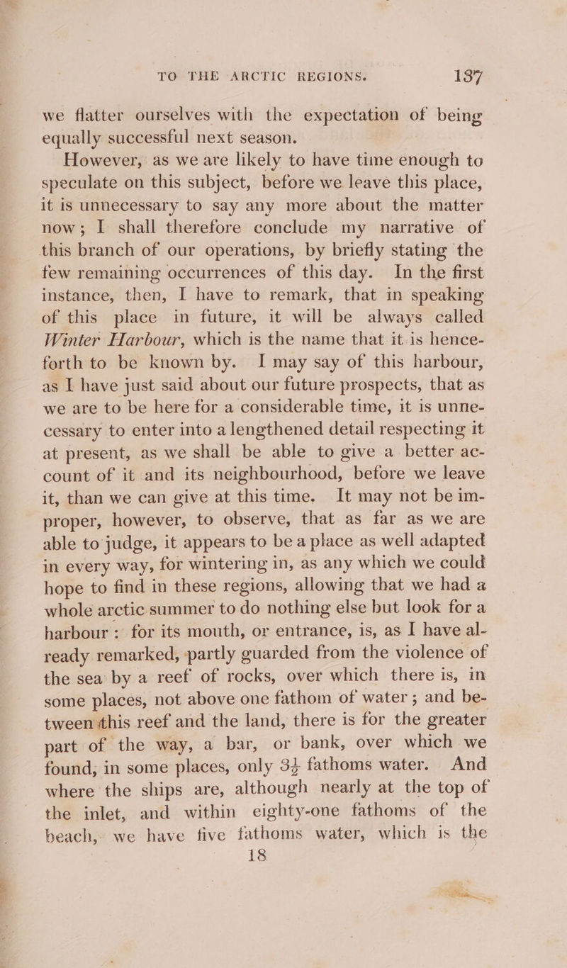 ae we flatter ourselves with the expectation of being equally successful next season. However, as we are likely to have time enough to speculate on this subject, before we leave this place, it is unnecessary to say any more about the matter now; I shall therefore conclude my narrative of few remaining occurrences of this day. In the first instance, then, I have to remark, that in speaking of this place in future, it will be always called Winter Harbour, which is the name that it is hence- forth to be known by. I may say of this harbour, as I have just said about our future prospects, that as we are to be here for a considerable time, it is unne- cessary to enter into a lengthened detail respecting it at present, as we shall be able to give a_ better ac- count of it and its neighbourhood, before we leave it, than we can give at this time. It may not be im- proper, however, to observe, that as far as we are able to judge, it appears to be a place as well adapted in every way, for wintering in, as any which we could hope to find in these regions, allowing that we had a whole arctic summer to do nothing else but look for a harbour : for its mouth, or entrance, is, as I have al- ready remarked, partly guarded from the violence of the sea by a reef of rocks, over which there is, in some places, not above one fathom of water ; and be- tween this reef and the land, there is for the greater part of the way, a bar, or bank, over which we found, in some places, only 33 fathoms water. And where the ships are, although nearly at the top of the inlet, and within eighty-one fathoms of the beach, we have five fathoms water, which is the 18