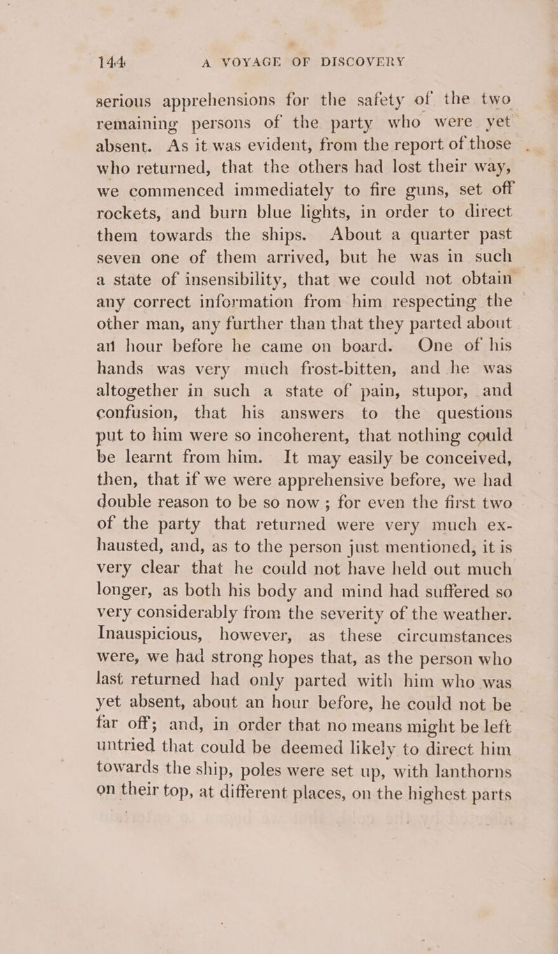 serious apprehensions for the safety of the two remaining persons of the party who were yet absent. As it was evident, from the report of those who returned, that the others had lost their way, we commenced immediately to fire guns, set off rockets, and burn blue lights, in order to direct them towards the ships. About a quarter past seven one of them arrived, but he was in such — a state of insensibility, that we could not obtain any correct information from him respecting the — other man, any further than that they parted about ai hour before he came on board. One of his hands was very much frost-bitten, and he was altogether in such a state of pain, stupor, .and confusion, that his answers to the questions put to him were so incoherent, that nothing could be learnt from him. It may easily be conceived, then, that if we were apprehensive before, we had double reason to be so now ; for even the first two of the party that returned were very much ex- hausted, and, as to the person just mentioned, it is very clear that he could not have held out much longer, as both his body and mind had suffered so very considerably from the severity of the weather. Inauspicious, however, as these circumstances were, we had strong hopes that, as the person who last returned had only parted with him who was yet absent, about an hour before, he could not be far off; and, in order that no means might be left untried that could be deemed likely to direct him towards the ship, poles were set up, with lanthorns on their top, at different places, on the highest parts