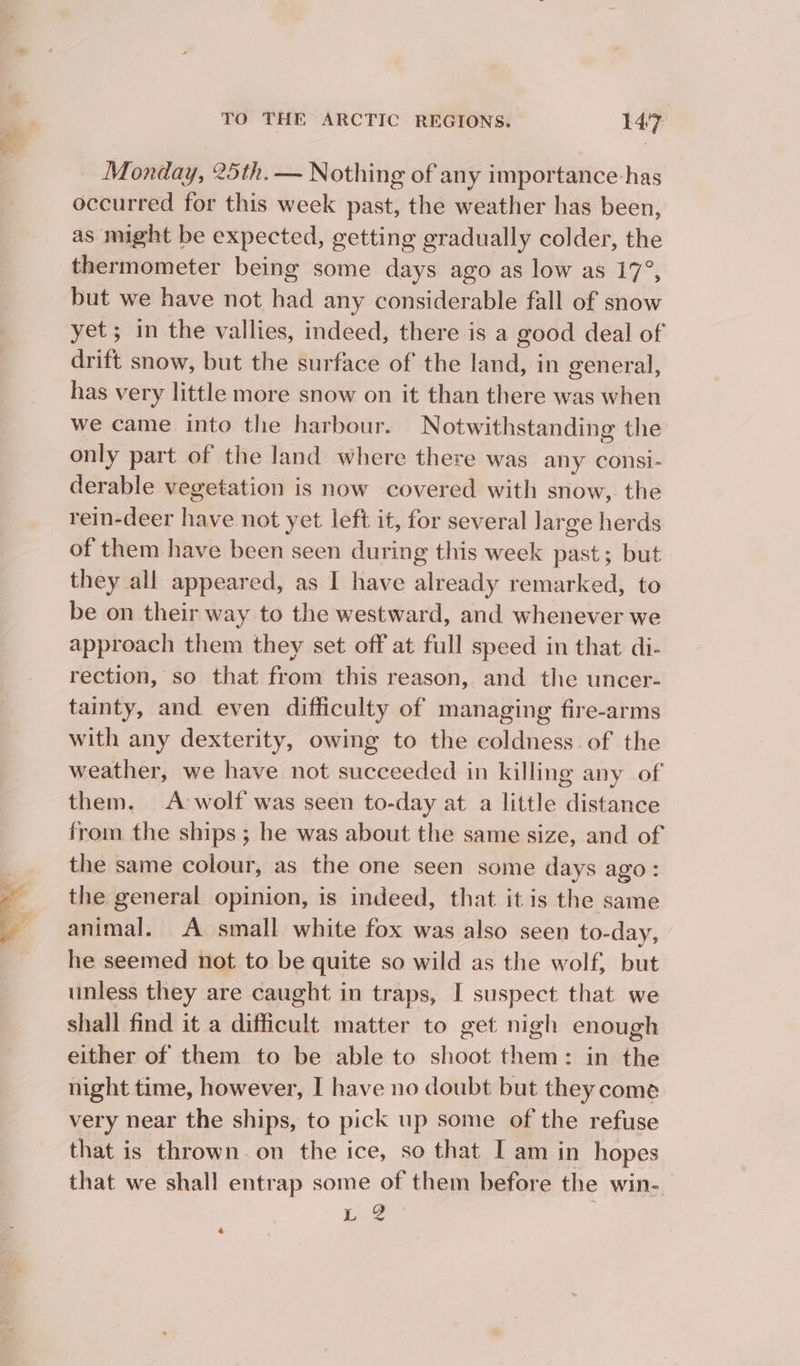 Monday, 25th. — Nothing of any importance-has occurred for this week past, the weather has been, as might be expected, getting gradually colder, the thermometer being some days ago as low as 17°, but we have not had any considerable fall of snow yet; in the vallies, indeed, there is a good deal of drift snow, but the surface of the land, in general, has very little more snow on it than there was when we came into the harbour. Notwithstanding the only part of the land where there was any consi- derable vegetation is now covered with snow, the rein-deer have not yet left it, for several large herds of them have been seen during this week past; but they all appeared, as I have already remarked, to be on their way to the westward, and whenever we approach them they set off at full speed in that di- rection, so that from this reason, and the uncer- tainty, and even difficulty of managing fire-arms with any dexterity, owing to the coldness. of the weather, we have not succeeded in killing any of them. A-wolf was seen to-day at a little distance from the ships ; he was about the same size, and of the same colour, as the one seen some days ago: the general opinion, is indeed, that it is the same animal. A small white fox was also seen to-day, he seemed not to be quite so wild as the wolf, but unless they are caught in traps, I suspect that we shall find it a difficult matter to get nigh enough either of them to be able to shoot them: in the night time, however, I have no doubt but they come very near the ships, to pick up some of the refuse that is thrown. on the ice, so that I am in hopes that we shall entrap some of them before the win- ) ae - é