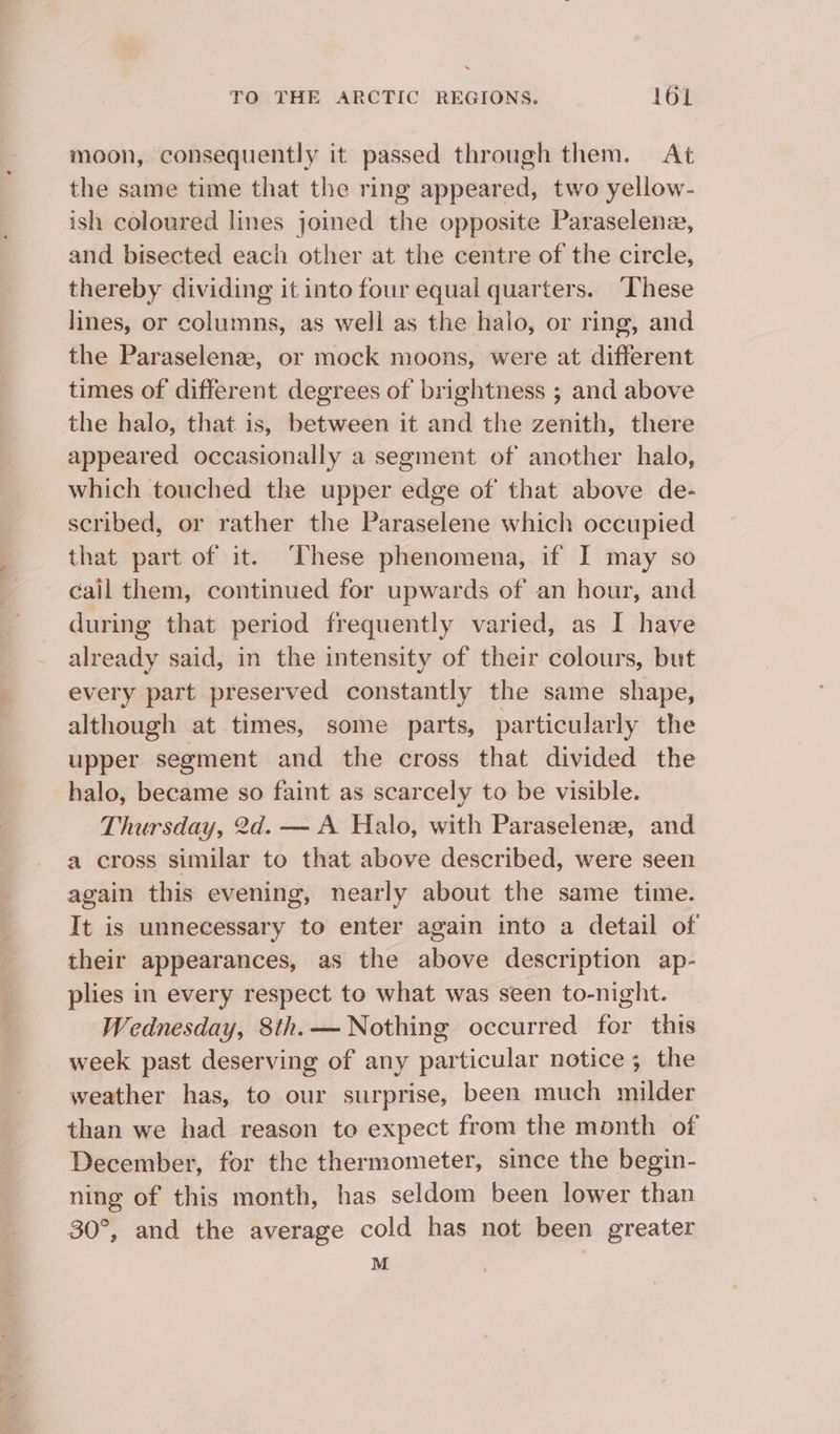 moon, consequently it passed through them. At the same time that the ring appeared, two yellow- ish coloured lines joined the opposite Paraselene, and bisected each other at the centre of the circle, thereby dividing it into four equal quarters. These lines, or columns, as well as the halo, or ring, and the Paraselenz, or mock moons, were at different times of different degrees of brightness ; and above the halo, that is, between it and the zenith, there appeared occasionally a segment of another halo, which touched the upper edge of that above de- scribed, or rather the Paraselene which occupied that part of it. These phenomena, if I may so cail them, continued for upwards of an hour, and during that period frequently varied, as I have already said, in the intensity of their colours, but every part preserved constantly the same shape, although at times, some parts, particularly the upper segment and the cross that divided the halo, became so faint as scarcely to be visible. Thursday, 2d. — A Halo, with Paraselene, and a cross similar to that above described, were seen again this evening, nearly about the same time. It is unnecessary to enter again into a detail of their appearances, as the above description ap- plies in every respect to what was seen to-night. Wednesday, 8th.— Nothing occurred for this week past deserving of any particular notice; the weather has, to our surprise, been much milder December, for the thermometer, since the begin- ning of this month, has seldom been lower than 30°, and the average cold has not been greater M