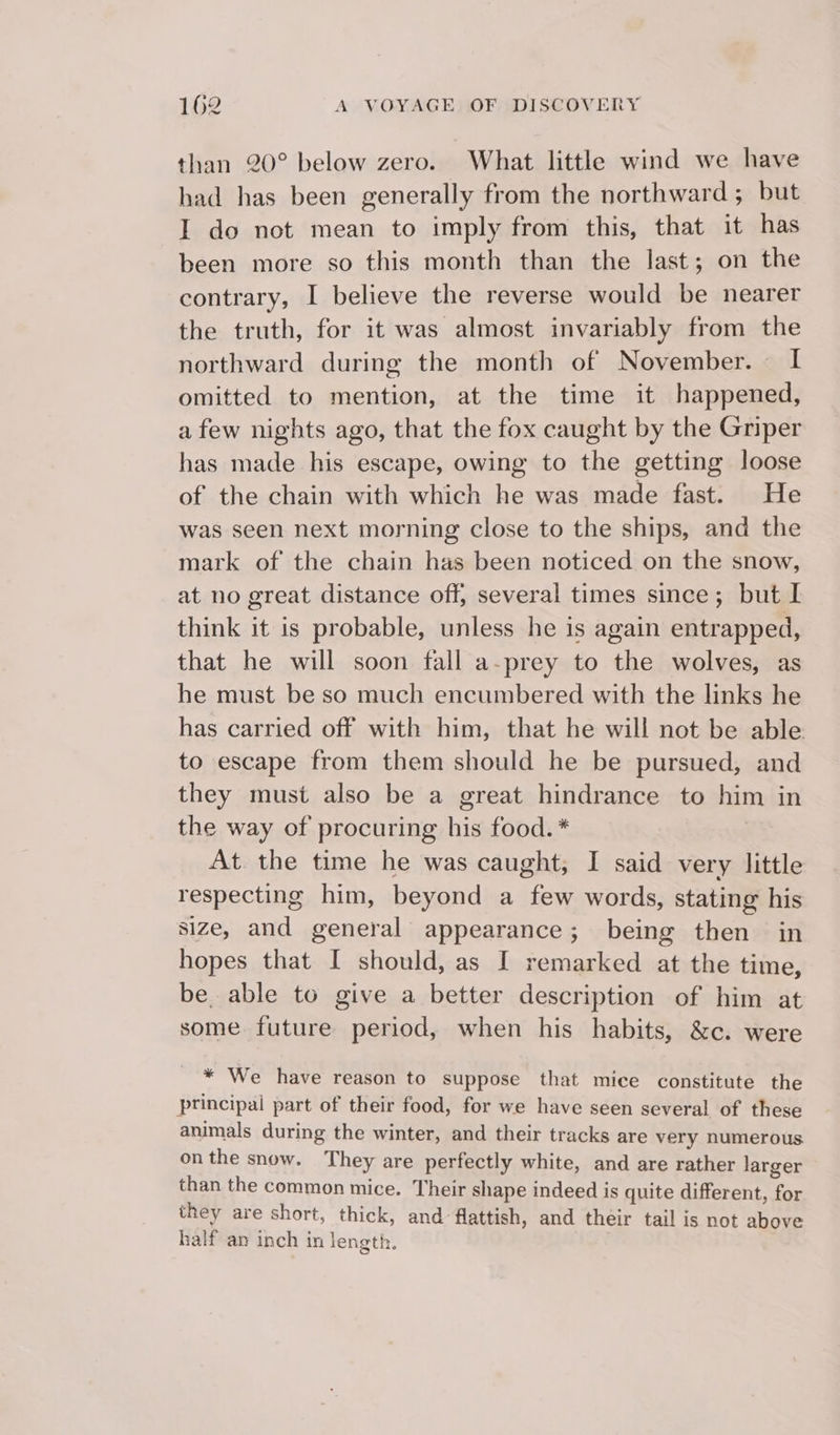 than 20° below zero. What little wind we have had has been generally from the northward; but I do not mean to imply from this, that it has been more so this month than the last; on the contrary, I believe the reverse would be nearer the truth, for it was almost invariably from the northward during the month of November. I omitted to mention, at the time it happened, afew nights ago, that the fox caught by the Griper has made his escape, owing to the getting loose of the chain with which he was made fast. He was seen next morning close to the ships, and the mark of the chain has been noticed on the snow, at no great distance off, several times since; but I think it is probable, unless he is again entrapped, that he will soon fall a-prey to the wolves, as he must be so much encumbered with the links he has carried off with him, that he will not be able to escape from them should he be pursued, and they must also be a great hindrance to him in the way of procuring his food. * At the time he was caught, I said very little respecting him, beyond a few words, stating his size, and general appearance; being then in hopes that I should, as I remarked at the time, be. able to give a better description of him at some future period, when his habits, &amp;c. were * We have reason to suppose that mice constitute the principal part of their food, for we have seen several of these animals during the winter, and their tracks are very numerous onthe snow. They are perfectly white, and are rather larger than the common mice. Their shape indeed is quite different, for they are short, thick, and flattish, and their tail is not above half an inch in length.