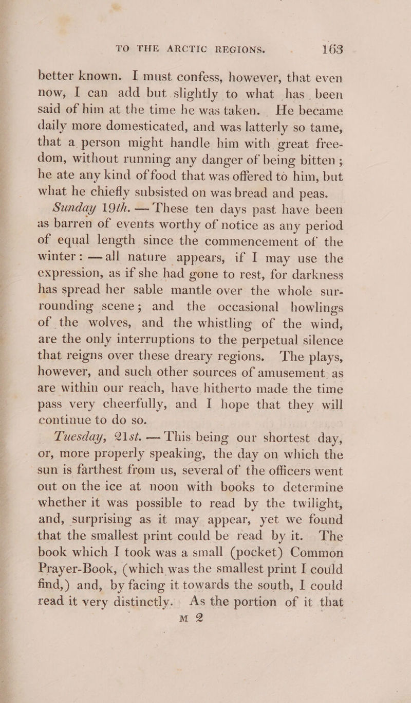 better known. I must confess, however, that even now, I can add but slightly to what has, been said of him at the time he was taken. He became daily more domesticated, and was latterly so tame, that a person might handle him with great free- dom, without running any danger of being bitten ; he ate any kind of food that was offered to him, but what he chiefly subsisted on was bread and peas. Sunday 19th. — These ten days past have been as barren of events worthy of notice as any period of equal length since the commencement of’ the winter : ane nature appears, if I may use the expression, as if she had gone to rest, for darkness has spread her sable mantle over the whole sur- rounding scene; and the occasional howlings of the wolves, and the whistling of the wind, are the only interruptions to the perpetual silence that reigns over these dreary regions. The plays, however, and such other sources of amusement. as are within our reach, have hitherto made the time pass very cheerfully, and I hope that they will continue to do so. Tuesday, 21st. — ‘This being our shortest Me or, more properly speaking, the day on which the sun is farthest from us, several of the officers went out on the ice at noon with books to determine whether it was possible to read by the twilight, and, surprising as it may appear, yet we found that the smallest print could be read by it. The book which I took was a small (pocket) Common Prayer-Book, (which was the smallest print I could find,) and, by facing it towards the south, I could read it very distinctly. As the portion of it that M 2
