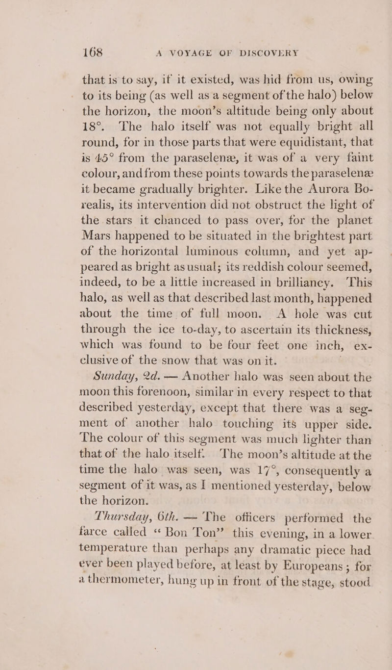 that is to say, if it existed, was hid from us, owing to its being (as well as a segment of the halo) below the horizon, the moon’s altitude being only about 18°. The halo itself was not equally bright all round, for in those parts that were equidistant, that is 45° from the paraselense, it was of a very faint colour, and from these points towards the paraselenz it became gradually brighter. Like the Aurora Bo- realis, its intervention did not obstruct the light of the stars it chanced to pass over, for the planet Mars happened to be situated in the brightest part of the horizontal luminous column, and yet ap- peared as bright as usual; its reddish colour seemed, indeed, to be a little increased in brilliancy. This halo, as well as that described last month, happened about the time of full moon. A hole was cut through the ice to-day, to ascertain its thickness, which was found to be four feet one inch, ex- clusive of the snow that was on it. | Sunday, 2d. — Another halo was seen about the moon this forenoon, similar in every respect to that described yesterday, except that there was a seg- ment of another halo touching its upper side. The colour of this segment was much lighter than that of the halo itself. The moon’s altitude at the time the halo was seen, was 17°, consequently a segment of it was, as | mentioned yesterday, below the horizon. Lhursday, 6th. — The officers performed the farce called « Bon Ton” this evening, in a lower. temperature than perhaps any dramatic piece had ever been played before, at least by Europeans ; for a thermometer, hung up in front of the stage, stood