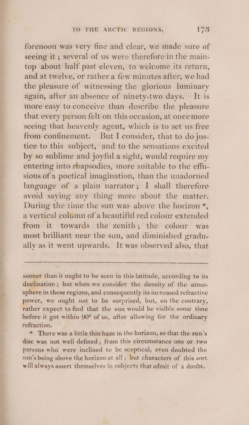 forenoon was very fine and clear, we made sure of seeing it ; several of us were therefore in the main- top about half past eleven, to welcome its return, and at twelve, or rather a few minutes after, we had the pleasure of witnessing the glorious luminary again, after an absence of ninety-two days. It is more easy to conceive than describe the pleasure that every person felt on this occasion, at once more seeing that heavenly agent, which is to set us free from confinement. But I consider, that to do jus- tice to this subject, and to the sensations excited by so sublime and joyful a sight, would require my entering into rhapsodies, more suitable to the effu- sions of a poetical imagination, than the unadorned language of a plain narrator; I shall therefore avoid saying any thing more about the matter. During the time the sun was above the horizon *, a vertical column of a beautiful red colour extended from it towards the zenith; the colour was most brilliant near the sun, and diminished gradu- ally as it went upwards. It was observed also, that sooner than it ought to be seen in this latitude, according to its declination ; but when we consider the density of the atmo- sphere in these regions, and consequently its increased refractive power, we ought not to be surprised, but, on the contrary, rather expect to find that the sun would be visible some time before it got within 90° of us, after allowing for the ordinary — refraction. g * There was a little thin haze in the horizon, so that the sun’s disc was not well defined; from this circumstance one or two persons who were inclined to be sceptical, even doubted the sun’s being above the horizon at all ; but characters of this sort will always assert themselves in subjects that admit of a doubt.